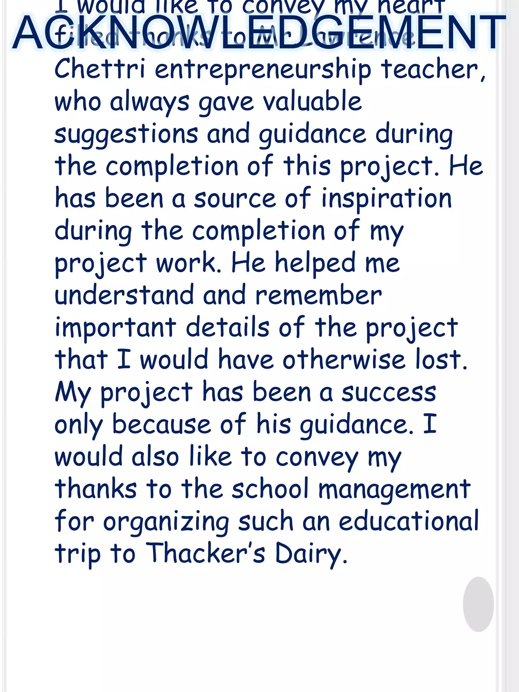I would like to convey my heart
filled thanks to Mr.Lawrence
Chettri entrepreneurship teacher,
who always gave valuable
suggestions and guidance during
the completion of this project. He
has been a source of inspiration
during the completion of my
project work. He helped me
understand and remember
important details of the project
that I would have otherwise lost.
My project has been a success
only because of his guidance. I
would also like to convey my
thanks to the school management
for organizing such an educational
trip to Thacker’s Dairy.

ACKNOWLEDGEMENT

 