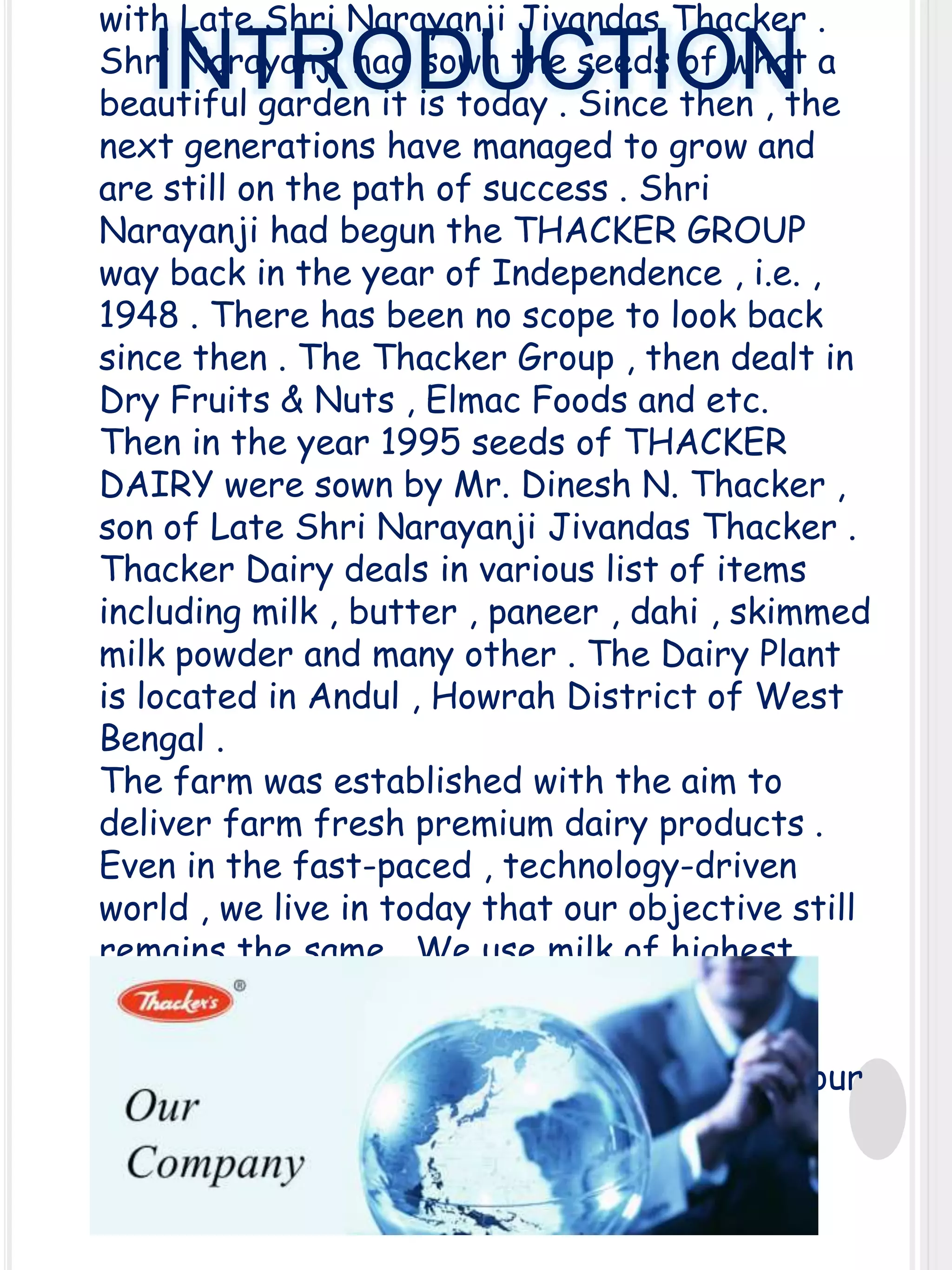 with Late Shri Narayanji Jivandas Thacker .
Shri Narayanji had sown the seeds of what a
beautiful garden it is today . Since then , the
next generations have managed to grow and
are still on the path of success . Shri
Narayanji had begun the THACKER GROUP
way back in the year of Independence , i.e. ,
1948 . There has been no scope to look back
since then . The Thacker Group , then dealt in
Dry Fruits & Nuts , Elmac Foods and etc.
Then in the year 1995 seeds of THACKER
DAIRY were sown by Mr. Dinesh N. Thacker ,
son of Late Shri Narayanji Jivandas Thacker .
Thacker Dairy deals in various list of items
including milk , butter , paneer , dahi , skimmed
milk powder and many other . The Dairy Plant
is located in Andul , Howrah District of West
Bengal .
The farm was established with the aim to
deliver farm fresh premium dairy products .
Even in the fast-paced , technology-driven
world , we live in today that our objective still
remains the same . We use milk of highest
quality to make our delicious and mouthwatering dairy products , we bottle in
recyclable containers and deliver them at your
nearest point of reach .

INTRODUCTION

 
