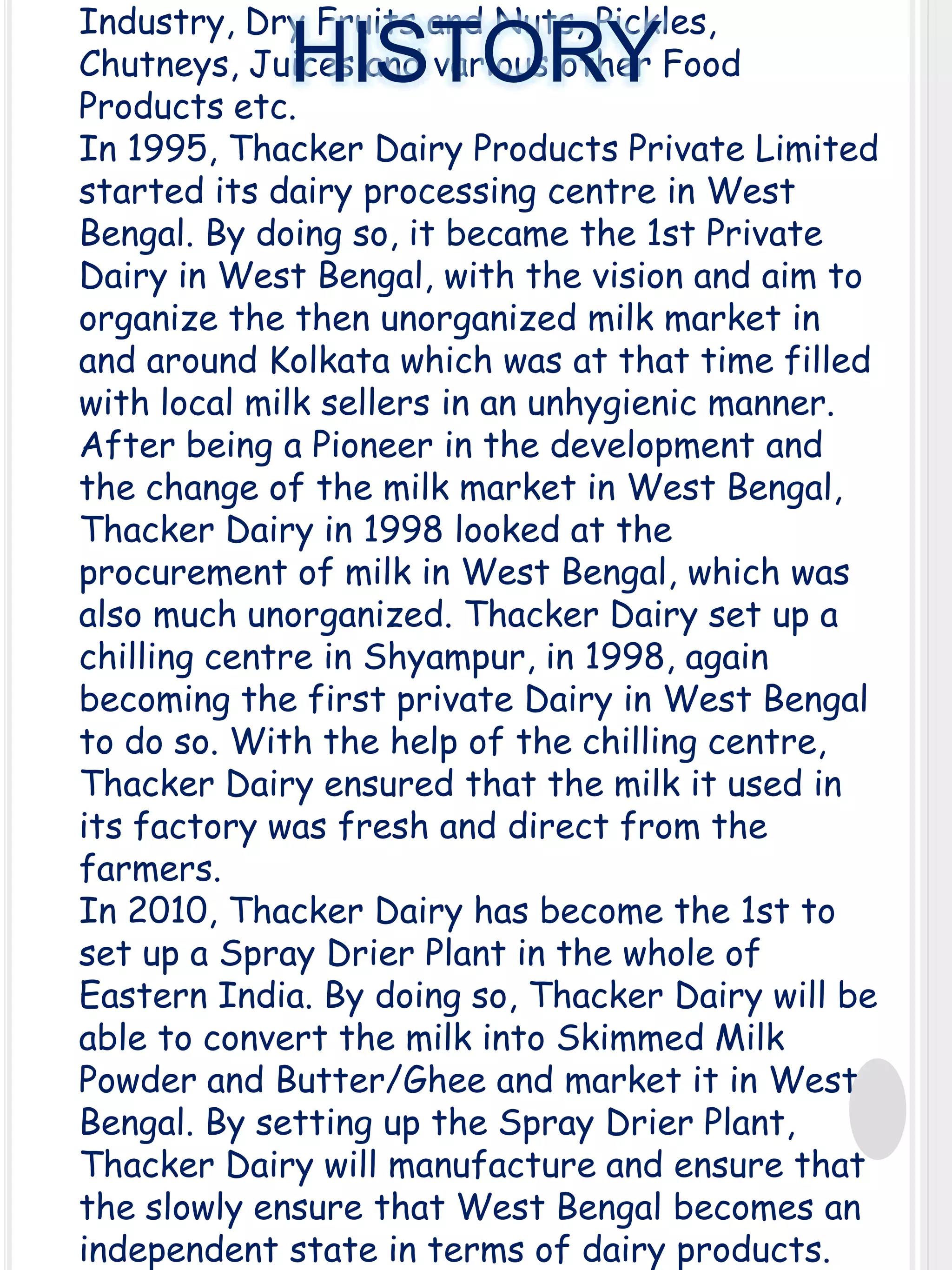 Industry, Dry Fruits and Nuts, Pickles,
Chutneys, Juices and various other Food
Products etc.
In 1995, Thacker Dairy Products Private Limited
started its dairy processing centre in West
Bengal. By doing so, it became the 1st Private
Dairy in West Bengal, with the vision and aim to
organize the then unorganized milk market in
and around Kolkata which was at that time filled
with local milk sellers in an unhygienic manner.
After being a Pioneer in the development and
the change of the milk market in West Bengal,
Thacker Dairy in 1998 looked at the
procurement of milk in West Bengal, which was
also much unorganized. Thacker Dairy set up a
chilling centre in Shyampur, in 1998, again
becoming the first private Dairy in West Bengal
to do so. With the help of the chilling centre,
Thacker Dairy ensured that the milk it used in
its factory was fresh and direct from the
farmers.
In 2010, Thacker Dairy has become the 1st to
set up a Spray Drier Plant in the whole of
Eastern India. By doing so, Thacker Dairy will be
able to convert the milk into Skimmed Milk
Powder and Butter/Ghee and market it in West
Bengal. By setting up the Spray Drier Plant,
Thacker Dairy will manufacture and ensure that
the slowly ensure that West Bengal becomes an
independent state in terms of dairy products.

HISTORY

 