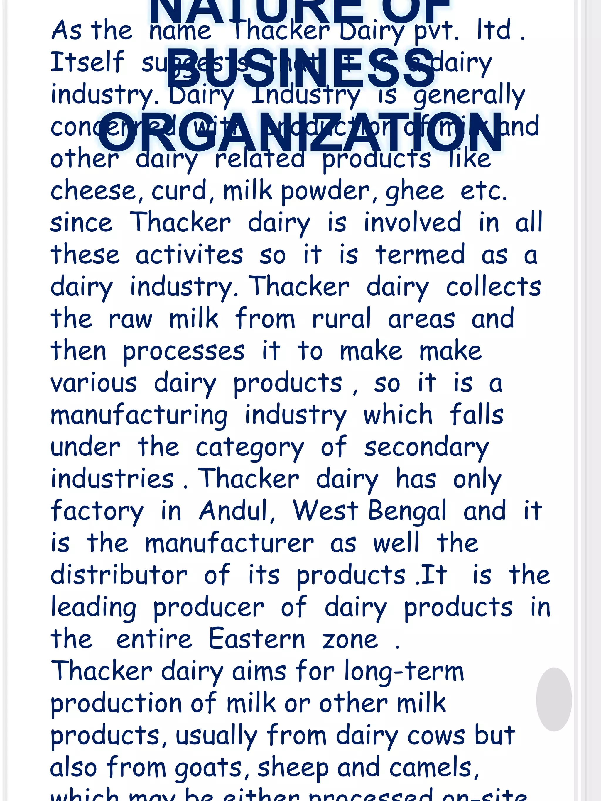 NATURE OF
BUSINESS
ORGANIZATION

As the name Thacker Dairy pvt. ltd .
Itself suggests that it is a dairy
industry. Dairy Industry is generally
concerned with production of milk and
other dairy related products like
cheese, curd, milk powder, ghee etc.
since Thacker dairy is involved in all
these activites so it is termed as a
dairy industry. Thacker dairy collects
the raw milk from rural areas and
then processes it to make make
various dairy products , so it is a
manufacturing industry which falls
under the category of secondary
industries . Thacker dairy has only
factory in Andul, West Bengal and it
is the manufacturer as well the
distributor of its products .It is the
leading producer of dairy products in
the entire Eastern zone .
Thacker dairy aims for long-term
production of milk or other milk
products, usually from dairy cows but
also from goats, sheep and camels,

 