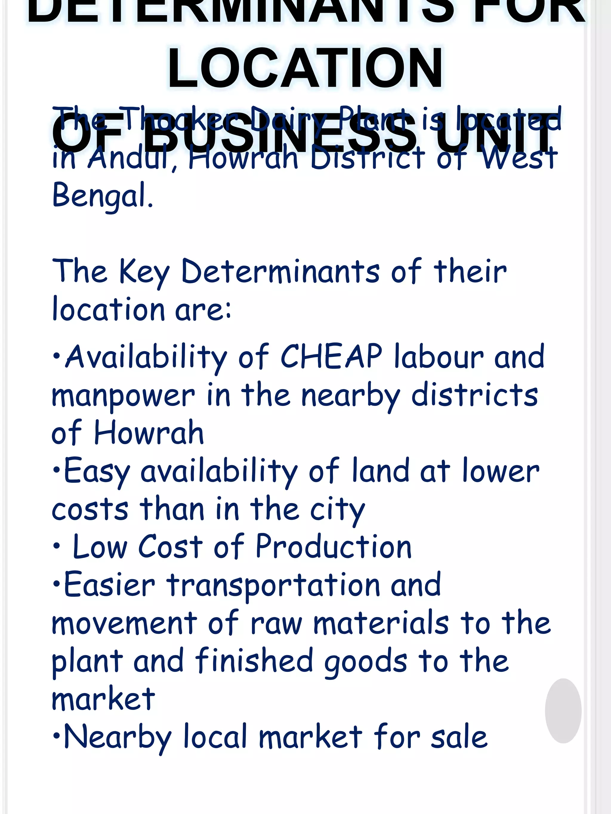 DETERMINANTS FOR
LOCATION
The Thacker Dairy Plant is located
OF BUSINESS UNIT
in Andul, Howrah District of West
Bengal.

The Key Determinants of their
location are:
•Availability of CHEAP labour and
manpower in the nearby districts
of Howrah
•Easy availability of land at lower
costs than in the city
• Low Cost of Production
•Easier transportation and
movement of raw materials to the
plant and finished goods to the
market
•Nearby local market for sale

 