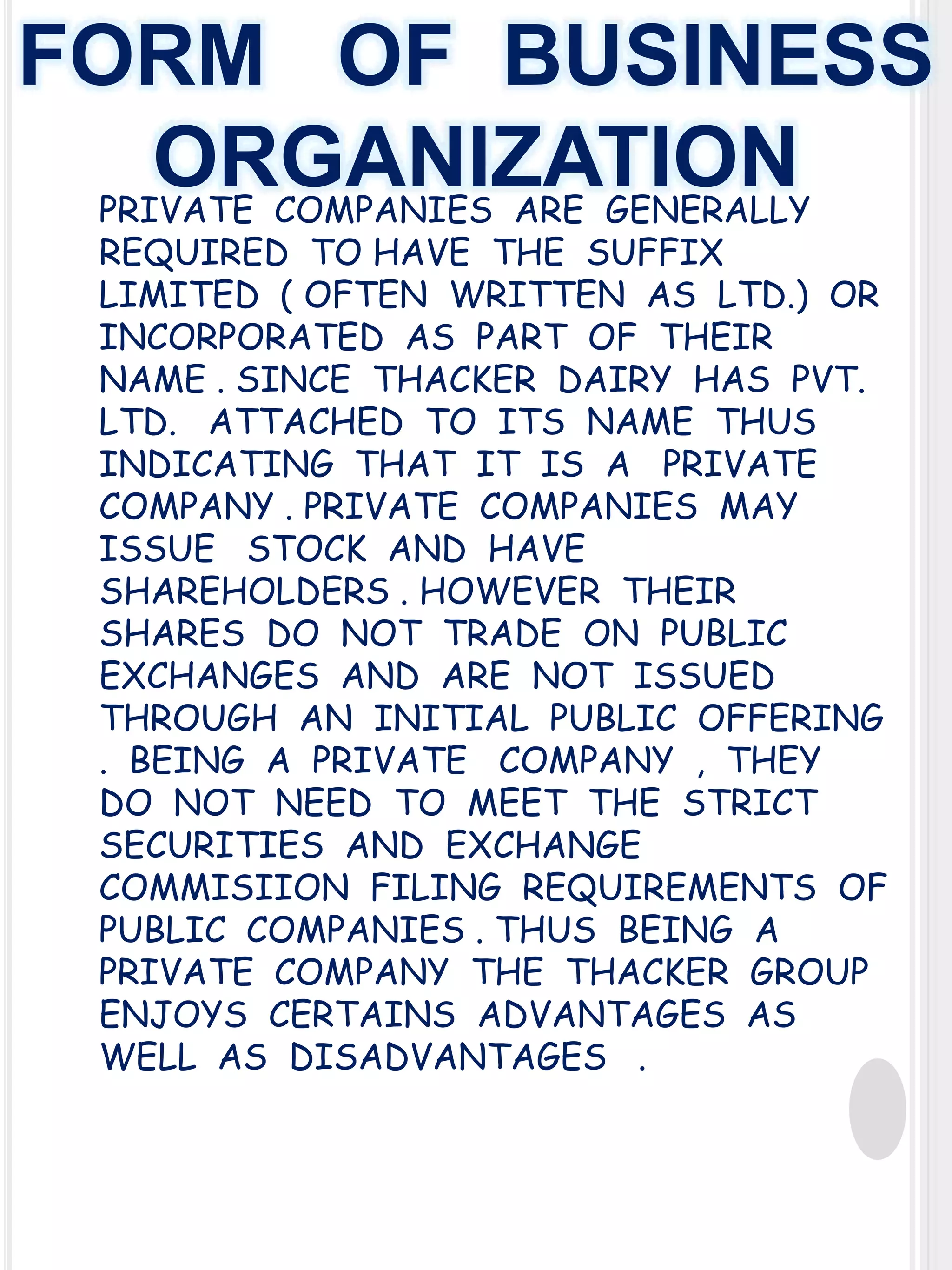 FORM OF BUSINESS
ORGANIZATION
PRIVATE COMPANIES ARE GENERALLY
REQUIRED TO HAVE THE SUFFIX
LIMITED ( OFTEN WRITTEN AS LTD.) OR
INCORPORATED AS PART OF THEIR
NAME . SINCE THACKER DAIRY HAS PVT.
LTD. ATTACHED TO ITS NAME THUS
INDICATING THAT IT IS A PRIVATE
COMPANY . PRIVATE COMPANIES MAY
ISSUE STOCK AND HAVE
SHAREHOLDERS . HOWEVER THEIR
SHARES DO NOT TRADE ON PUBLIC
EXCHANGES AND ARE NOT ISSUED
THROUGH AN INITIAL PUBLIC OFFERING
. BEING A PRIVATE COMPANY , THEY
DO NOT NEED TO MEET THE STRICT
SECURITIES AND EXCHANGE
COMMISIION FILING REQUIREMENTS OF
PUBLIC COMPANIES . THUS BEING A
PRIVATE COMPANY THE THACKER GROUP
ENJOYS CERTAINS ADVANTAGES AS
WELL AS DISADVANTAGES .

 