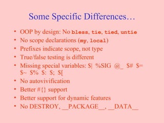 Some Specific Differences… OOP by design: No  bless ,  tie ,  tied ,  untie No scope declarations ( my ,  local ) Prefixes indicate scope, not type True/false testing is different Missing special variables: $|  %SIG  @_  $#  $= $~  $%  $:  $;  $[ No autovivification Better #{} support Better support for dynamic features No DESTROY, __PACKAGE__, __DATA__ 