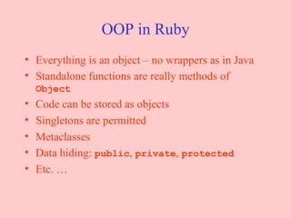 OOP in Ruby Everything is an object – no wrappers as in Java Standalone functions are really methods of  Object Code can be stored as objects Singletons are permitted Metaclasses Data hiding:  public ,  private ,  protected Etc. … 
