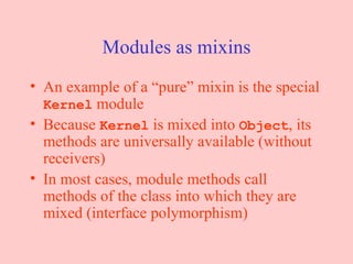 Modules as mixins An example of a “pure” mixin is the special  Kernel  module Because  Kernel  is mixed into  Object , its methods are universally available (without receivers) In most cases, module methods call methods of the class into which they are mixed (interface polymorphism) 