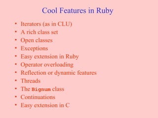 Cool Features in Ruby Iterators (as in CLU) A rich class set Open classes Exceptions Easy extension in Ruby Operator overloading Reflection or dynamic features Threads The  Bignum  class Continuations Easy extension in C 