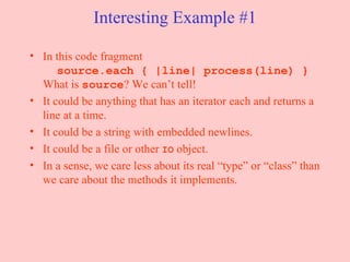 Interesting Example #1 In this code fragment   source.each { |line| process(line) } What is  source ? We can’t tell! It could be anything that has an iterator each and returns a line at a time.  It could be a string with embedded newlines. It could be a file or other  IO  object. In a sense, we care less about its real “type” or “class” than we care about the methods it implements. 