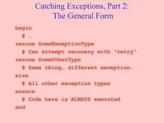 Catching Exceptions, Part 2:  The General Form begin # … rescue SomeExceptionType # Can attempt recovery with “retry” rescue SomeOtherType # Same thing, different exception… else # All other exception types ensure # Code here is ALWAYS executed end 