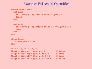 Example: Existential Quantifiers module Quantifier  def any?  self.each { |x| return true if yield x }  false  end  def all?  self.each { |x| return false if not yield x }  true  end  end  class Array include Quantifier end list = [1, 2, 3, 4, 5]  flag1 = list.any? {|x| x > 5 }  # false  flag2 = list.any? {|x| x >= 5 }  # true  flag3 = list.all? {|x| x <= 10 }  # true  flag4 = list.all? {|x| x % 2 == 0 }  # false  