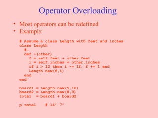 Operator Overloading Most operators can be redefined Example: # Assume a class Length with feet and inches class Length   #…   def +(other)   f = self.feet + other.feet   i = self.inches + other.inches   if i > 12 then i -= 12; f += 1 end   Length.new(f,i)   end end board1 = Length.new(5,10) board2 = Length.new(8,9) total  = board1 + board2 p total  # 14’ 7” 