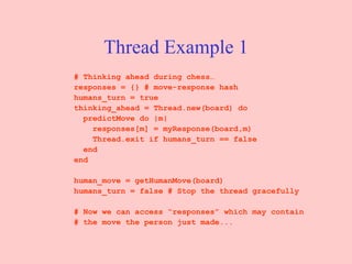 Thread Example 1 # Thinking ahead during chess… responses = {} # move-response hash  humans_turn = true  thinking_ahead = Thread.new(board) do  predictMove do |m|  responses[m] = myResponse(board,m)  Thread.exit if humans_turn == false  end  end  human_move = getHumanMove(board)  humans_turn = false # Stop the thread gracefully  # Now we can access “responses” which may contain  # the move the person just made...  