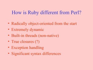 How is Ruby different from Perl? Radically object-oriented from the start Extremely dynamic Built-in threads (non-native) True closures (?) Exception handling Significant syntax differences 