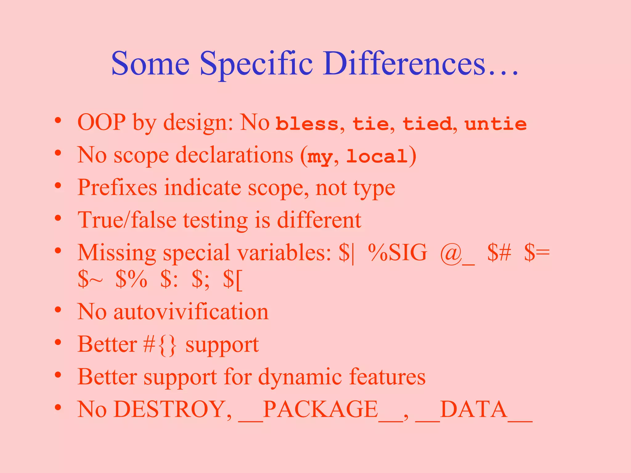 Some Specific Differences… OOP by design: No  bless ,  tie ,  tied ,  untie No scope declarations ( my ,  local ) Prefixes indicate scope, not type True/false testing is different Missing special variables: $|  %SIG  @_  $#  $= $~  $%  $:  $;  $[ No autovivification Better #{} support Better support for dynamic features No DESTROY, __PACKAGE__, __DATA__ 