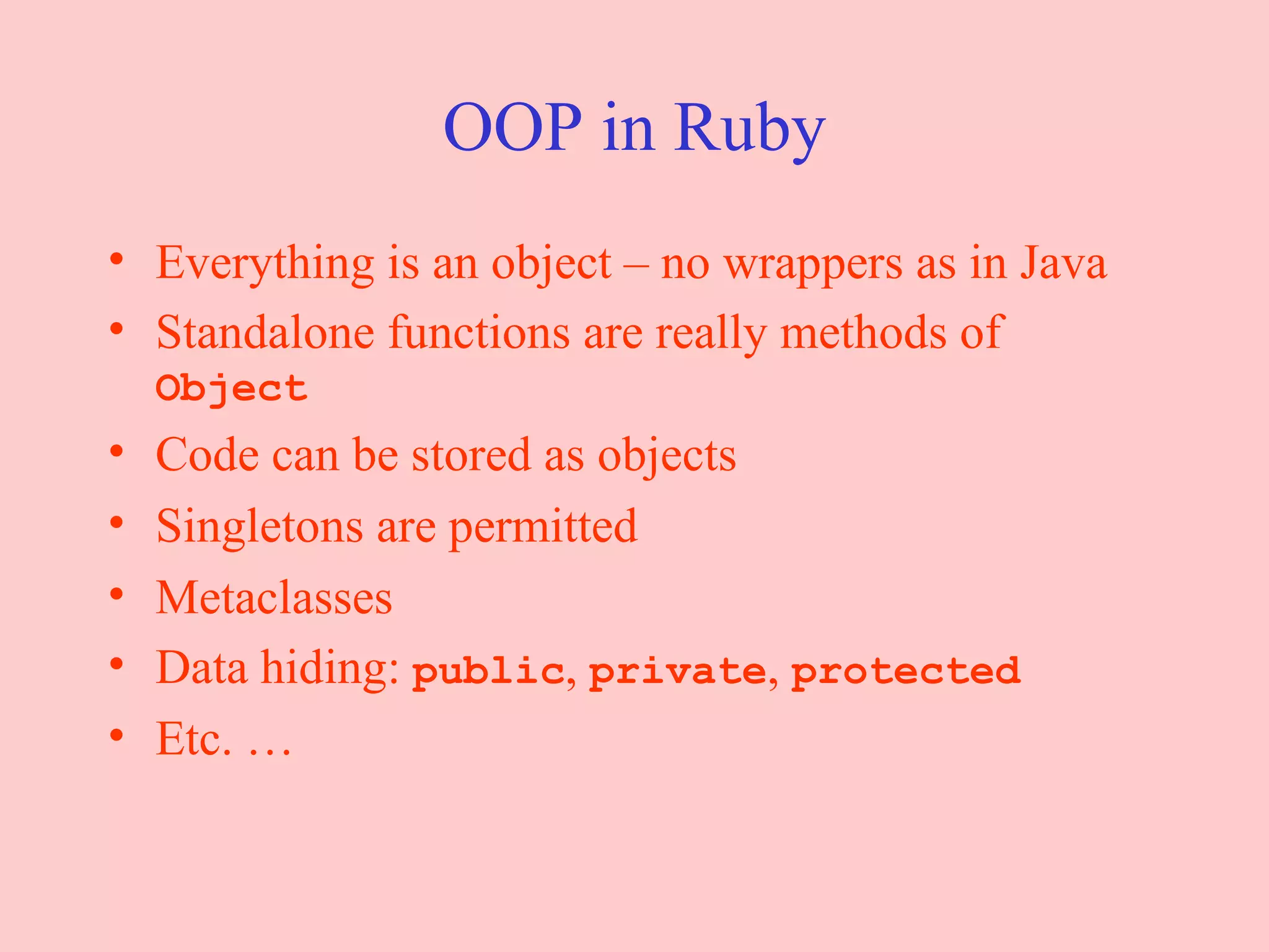 OOP in Ruby Everything is an object – no wrappers as in Java Standalone functions are really methods of  Object Code can be stored as objects Singletons are permitted Metaclasses Data hiding:  public ,  private ,  protected Etc. … 