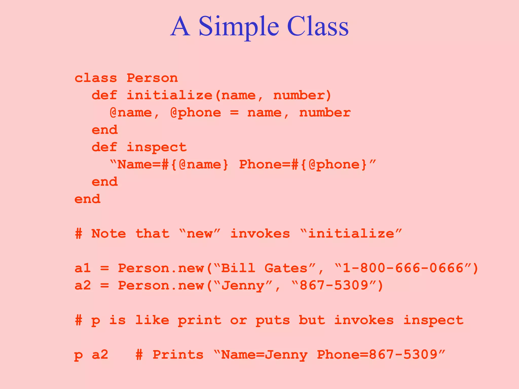 A Simple Class class Person def initialize(name, number)   @name, @phone = name, number end   def inspect “ Name=#{@name} Phone=#{@phone}” end end # Note that “new” invokes “initialize” a1 = Person.new(“Bill Gates”, “1-800-666-0666”) a2 = Person.new(“Jenny”, “867-5309”) # p is like print or puts but invokes inspect p a2  # Prints “Name=Jenny Phone=867-5309” 