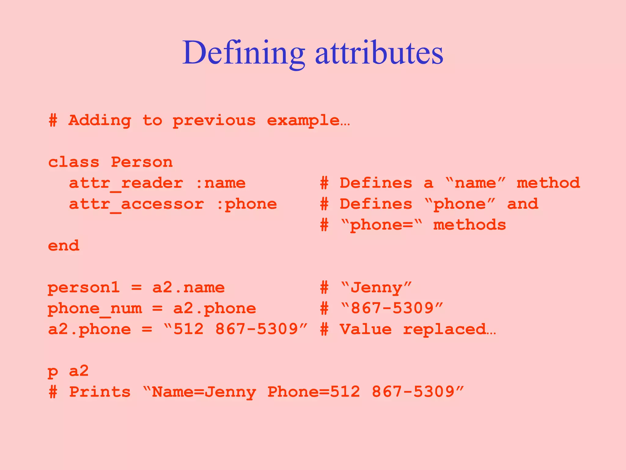 Defining attributes # Adding to previous example… class Person attr_reader :name  # Defines a “name” method attr_accessor :phone  # Defines “phone” and   # “phone=“ methods end person1 = a2.name  # “Jenny” phone_num = a2.phone  # “867-5309” a2.phone = “512 867-5309” # Value replaced… p a2  # Prints “Name=Jenny Phone=512 867-5309” 