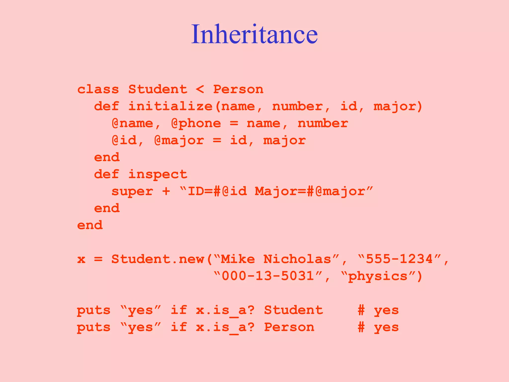 Inheritance class Student < Person def initialize(name, number, id, major)   @name, @phone = name, number @id, @major = id, major end   def inspect super + “ID=#@id Major=#@major” end end x = Student.new(“Mike Nicholas”, “555-1234”, “ 000-13-5031”, “physics”) puts “yes” if x.is_a? Student  # yes puts “yes” if x.is_a? Person  # yes 