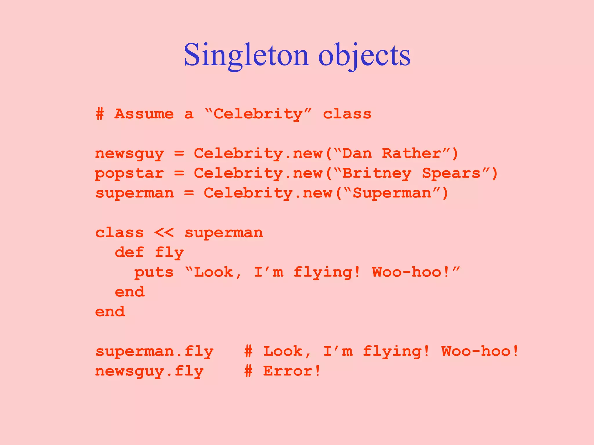 Singleton objects # Assume a “Celebrity” class newsguy = Celebrity.new(“Dan Rather”) popstar = Celebrity.new(“Britney Spears”) superman = Celebrity.new(“Superman”) class << superman def fly puts “Look, I’m flying! Woo-hoo!” end end superman.fly  # Look, I’m flying! Woo-hoo! newsguy.fly  # Error! 