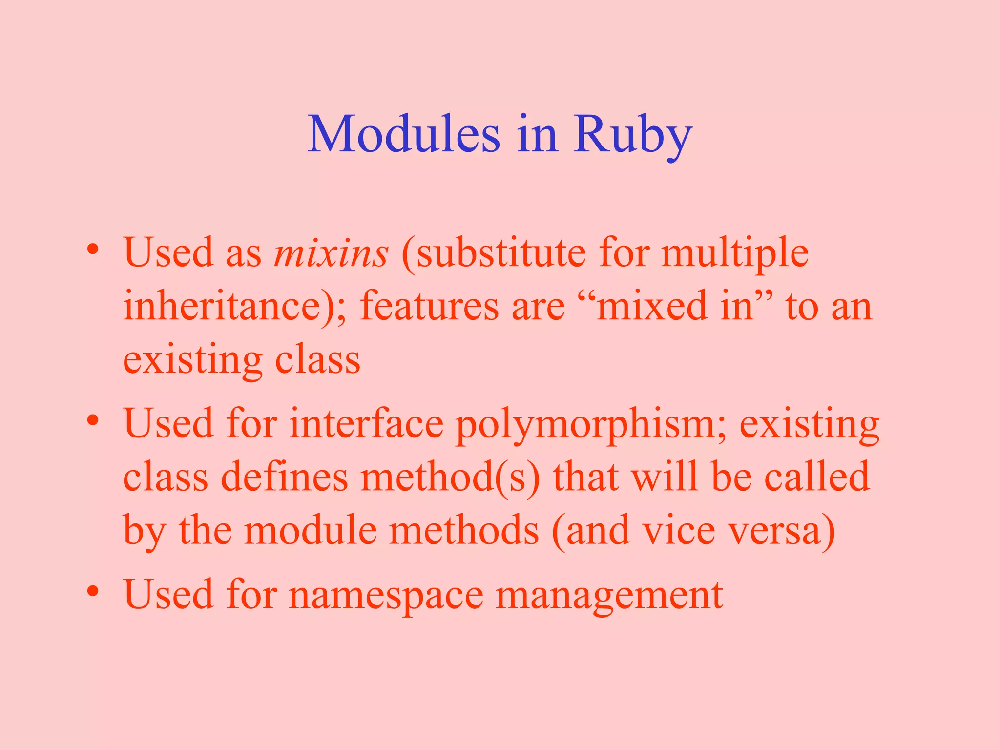 Modules in Ruby Used as  mixins  (substitute for multiple inheritance); features are “mixed in” to an existing class Used for interface polymorphism; existing class defines method(s) that will be called by the module methods (and vice versa) Used for namespace management 