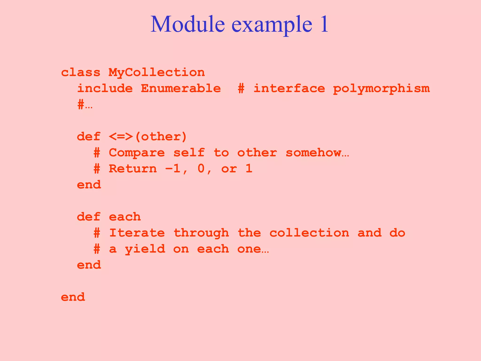 Module example 1 class MyCollection include Enumerable  # interface polymorphism #… def <=>(other) # Compare self to other somehow… # Return –1, 0, or 1 end def each # Iterate through the collection and do # a yield on each one… end end 