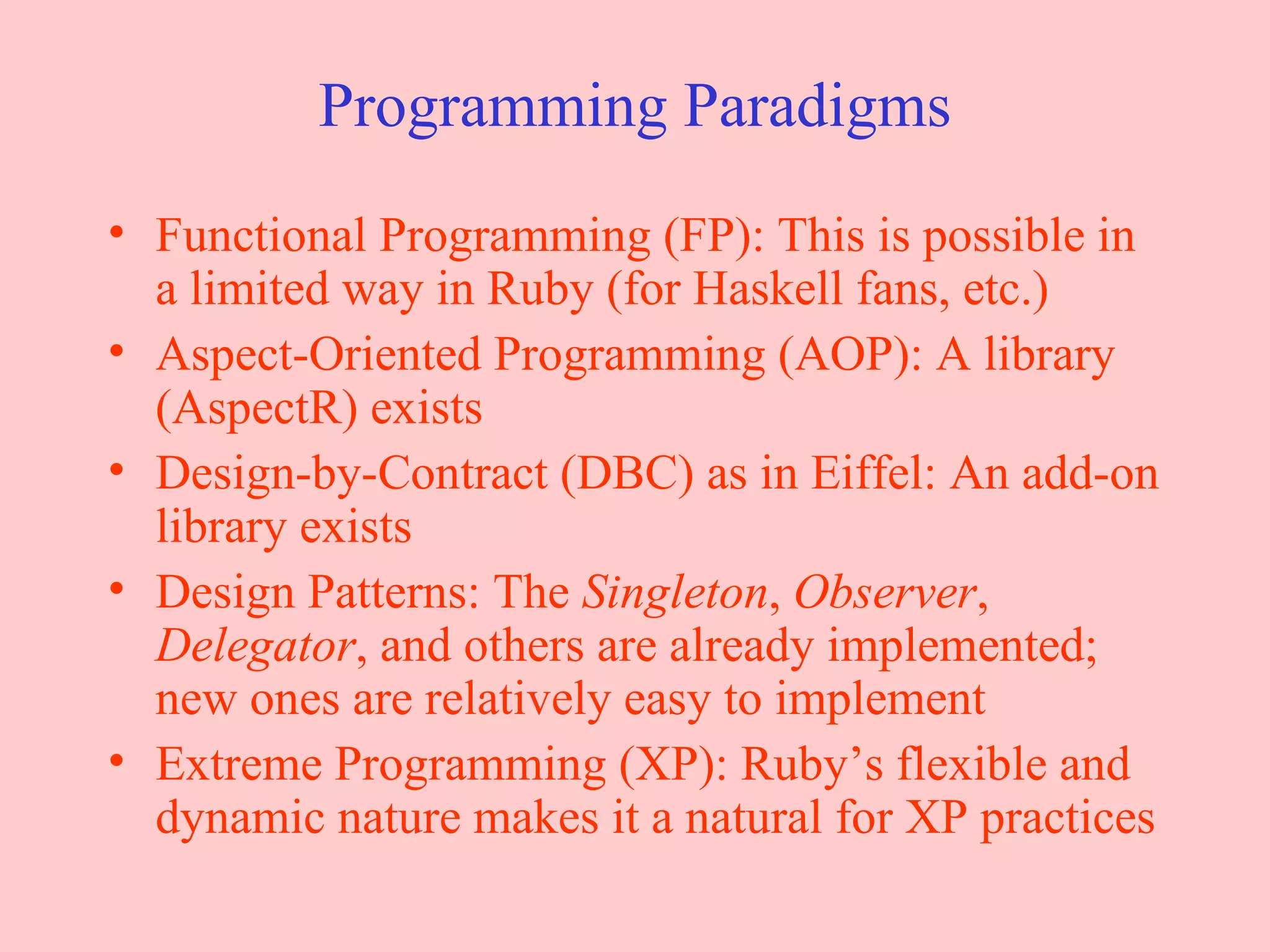 Programming Paradigms Functional Programming (FP): This is possible in a limited way in Ruby (for Haskell fans, etc.) Aspect-Oriented Programming (AOP): A library (AspectR) exists Design-by-Contract (DBC) as in Eiffel: An add-on library exists Design Patterns: The  Singleton ,  Observer ,  Delegator , and others are already implemented; new ones are relatively easy to implement Extreme Programming (XP): Ruby’s flexible and dynamic nature makes it a natural for XP practices 