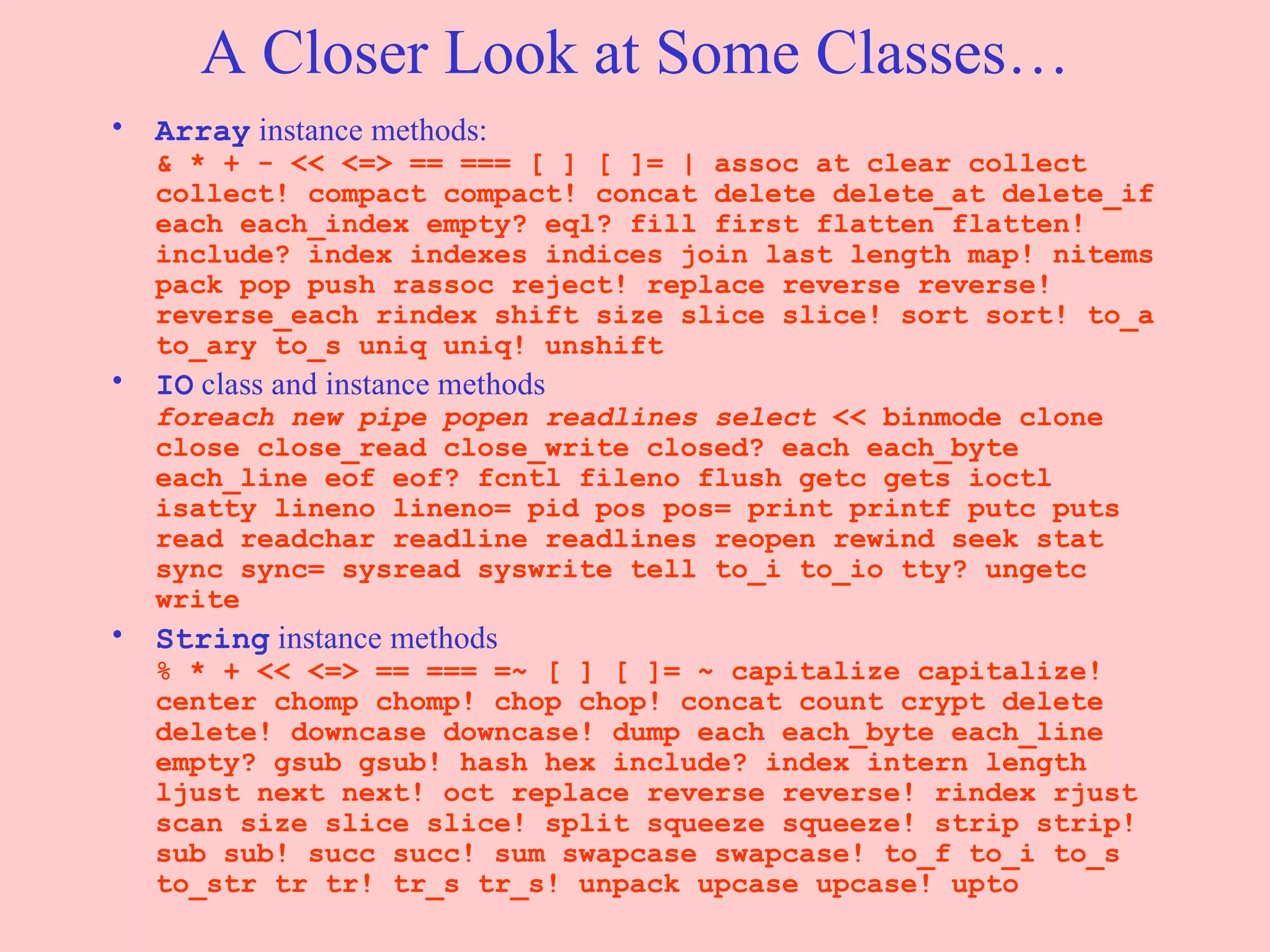 A Closer Look at Some Classes… Array  instance methods: & * + - << <=> == === [ ] [ ]= | assoc at clear collect collect! compact compact! concat delete delete_at delete_if each each_index empty? eql? fill first flatten flatten! include? index indexes indices join last length map! nitems pack pop push rassoc reject! replace reverse reverse! reverse_each rindex shift size slice slice! sort sort! to_a to_ary to_s uniq uniq! unshift  IO  class and instance methods foreach new pipe popen readlines select  << binmode clone close close_read close_write closed? each each_byte each_line eof eof? fcntl fileno flush getc gets ioctl isatty lineno lineno= pid pos pos= print printf putc puts read readchar readline readlines reopen rewind seek stat sync sync= sysread syswrite tell to_i to_io tty? ungetc write  String  instance methods % * + << <=> == === =~ [ ] [ ]= ~ capitalize capitalize! center chomp chomp! chop chop! concat count crypt delete delete! downcase downcase! dump each each_byte each_line empty? gsub gsub! hash hex include? index intern length ljust next next! oct replace reverse reverse! rindex rjust scan size slice slice! split squeeze squeeze! strip strip! sub sub! succ succ! sum swapcase swapcase! to_f to_i to_s to_str tr tr! tr_s tr_s! unpack upcase upcase! upto  