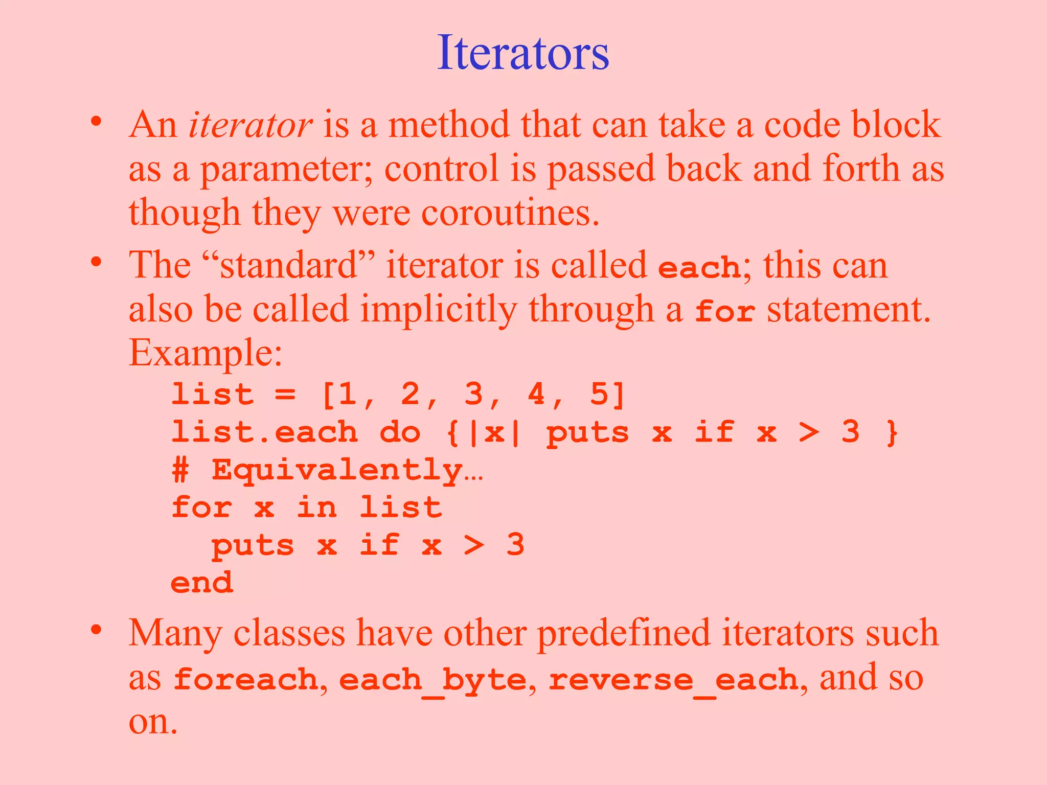 Iterators An  iterator  is a method that can take a code block as a parameter; control is passed back and forth as though they were coroutines. The “standard” iterator is called  each ; this can also be called implicitly through a  for  statement. Example:   list = [1, 2, 3, 4, 5]   list.each do {|x| puts x if x > 3 }   # Equivalently…   for x in list   puts x if x > 3   end Many classes have other predefined iterators such as  foreach ,  each_byte ,  reverse_each , and so on.  