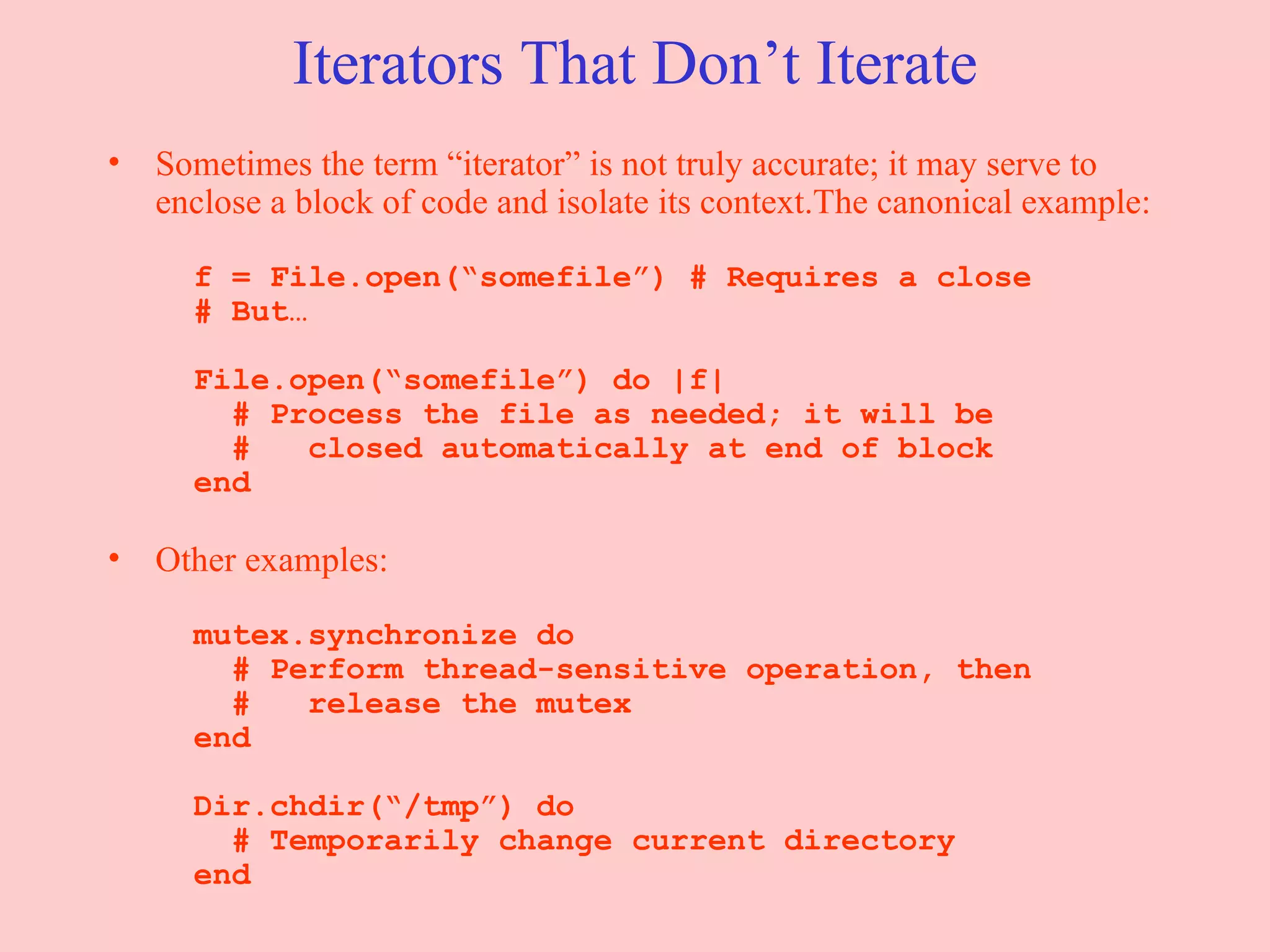 Iterators That Don’t Iterate Sometimes the term “iterator” is not truly accurate; it may serve to enclose a block of code and isolate its context.The canonical example:   f = File.open(“somefile”) # Requires a close   # But…   File.open(“somefile”) do |f|   # Process the file as needed; it will be   #  closed automatically at end of block   end Other examples:   mutex.synchronize do   # Perform thread-sensitive operation, then   #  release the mutex   end   Dir.chdir(“/tmp”) do   # Temporarily change current directory   end 