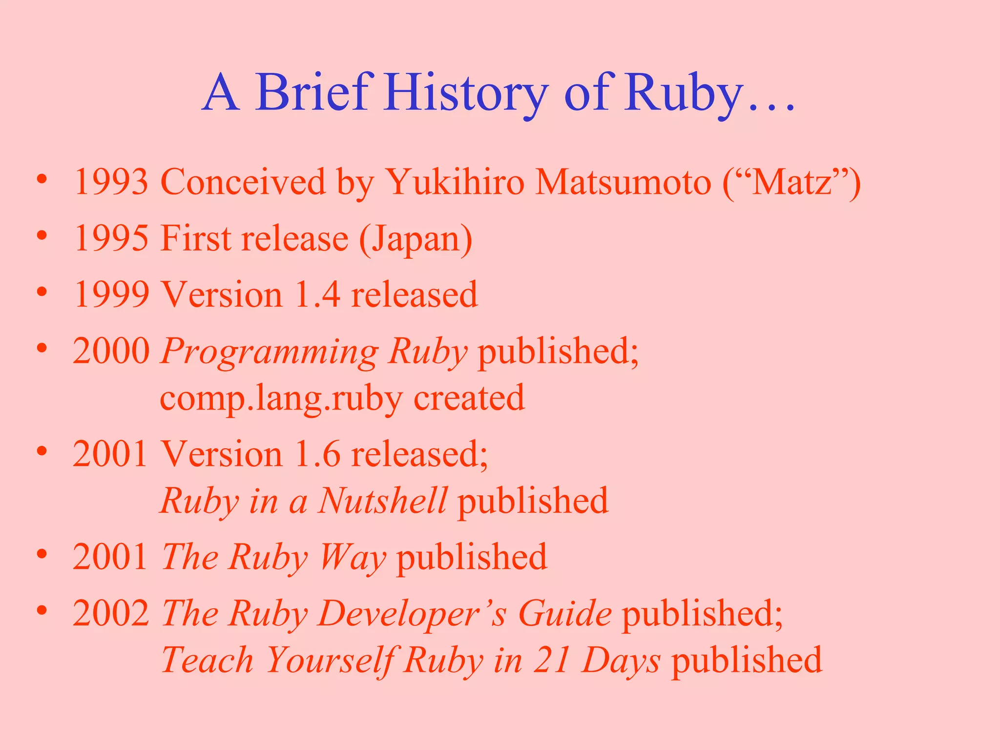 A Brief History of Ruby… 1993 Conceived by Yukihiro Matsumoto (“Matz”) 1995 First release (Japan) 1999 Version 1.4 released 2000  Programming Ruby  published;   comp.lang.ruby created 2001 Version 1.6 released;   Ruby in a Nutshell  published 2001  The Ruby Way  published 2002  The Ruby Developer’s Guide  published;   Teach Yourself Ruby in 21 Days  published 