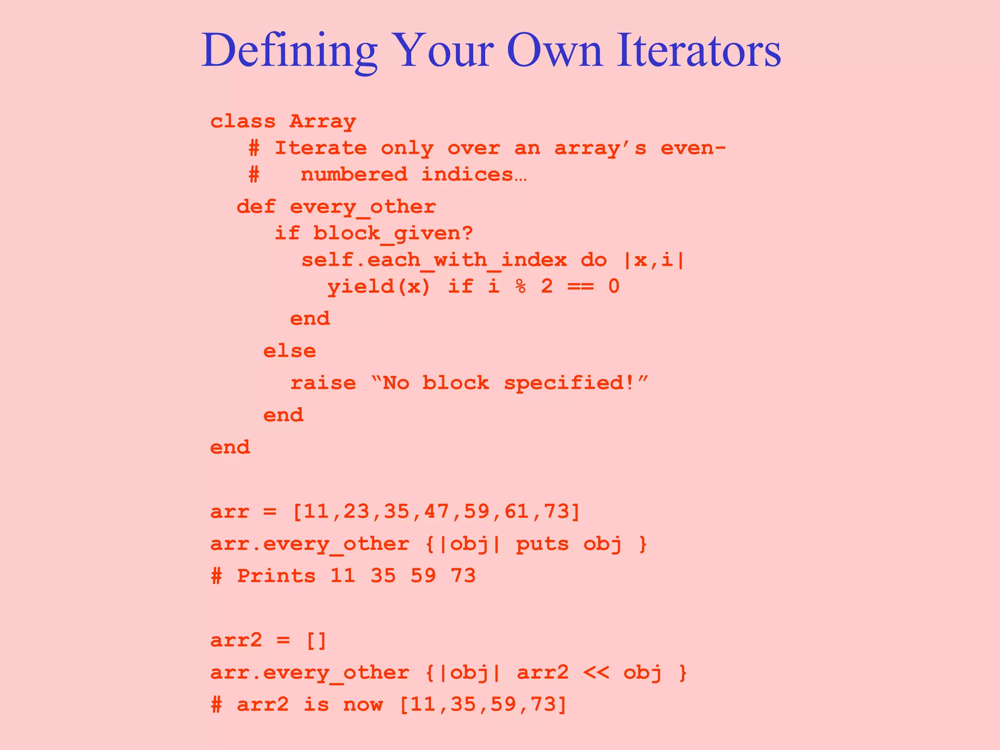 Defining Your Own Iterators class Array  # Iterate only over an array’s even- #  numbered indices… def every_other    if block_given?   self.each_with_index do |x,i|   yield(x) if i % 2 == 0 end else raise “No block specified!” end end arr = [11,23,35,47,59,61,73] arr.every_other {|obj| puts obj } # Prints 11 35 59 73  arr2 = [] arr.every_other {|obj| arr2 << obj } # arr2 is now [11,35,59,73] 