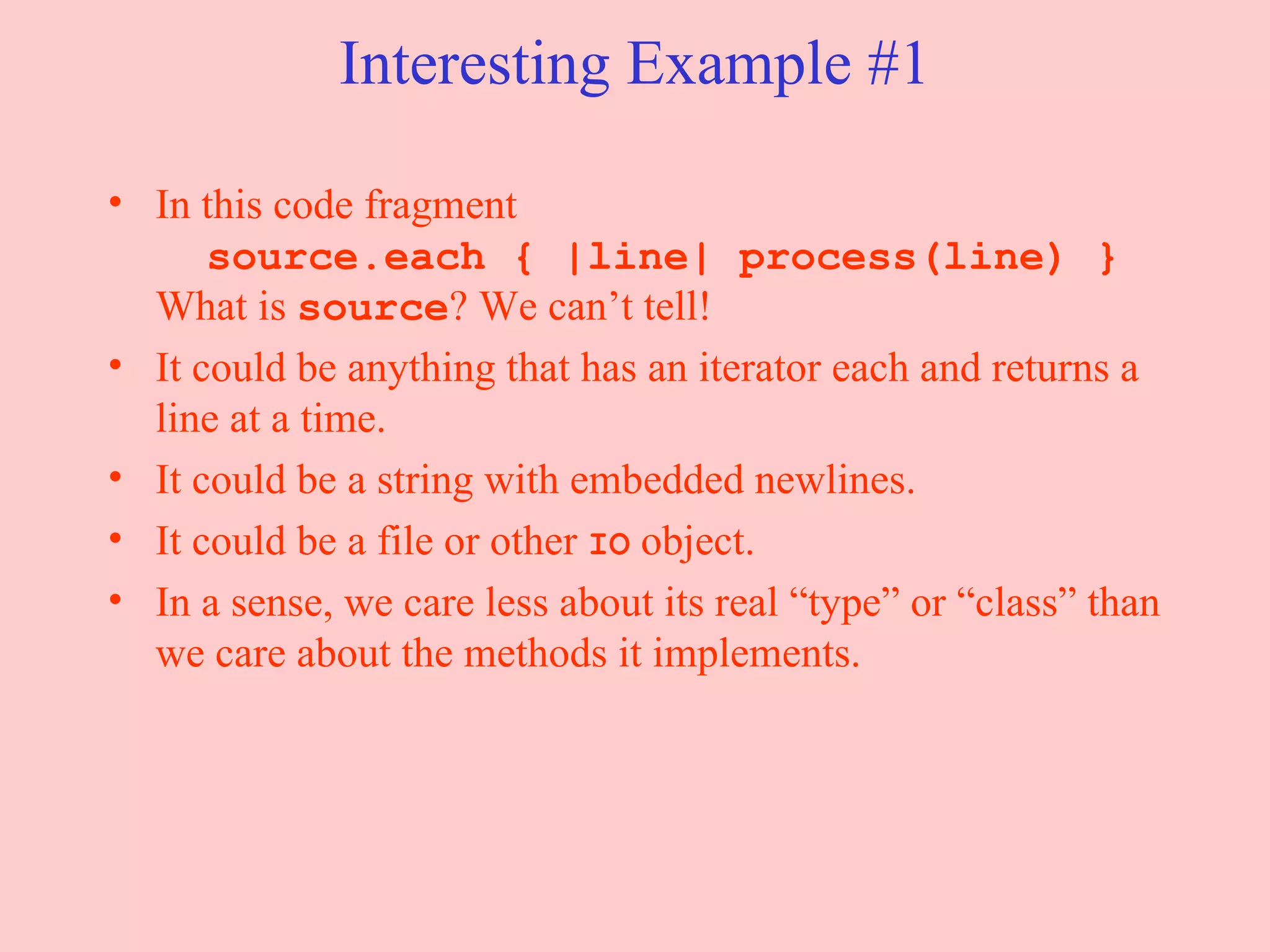 Interesting Example #1 In this code fragment   source.each { |line| process(line) } What is  source ? We can’t tell! It could be anything that has an iterator each and returns a line at a time.  It could be a string with embedded newlines. It could be a file or other  IO  object. In a sense, we care less about its real “type” or “class” than we care about the methods it implements. 