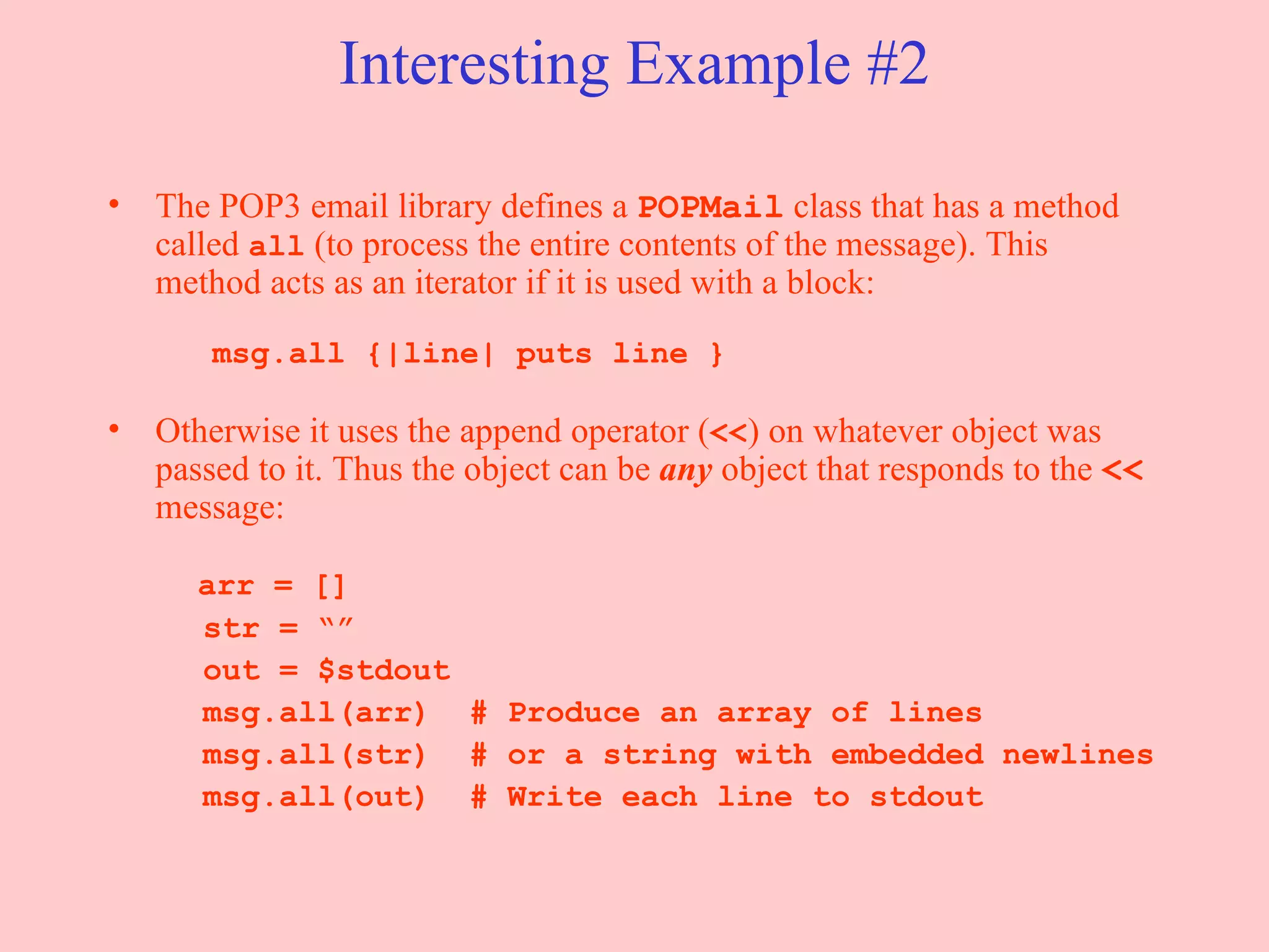 Interesting Example #2 The POP3 email library defines a  POPMail  class that has a method called  all  (to process the entire contents of the message). This method acts as an iterator if it is used with a block:     msg.all {|line| puts line } Otherwise it uses the append operator ( << ) on whatever object was passed to it. Thus the object can be  any   object that responds to the  <<  message:   arr = [] str = “” out = $stdout msg.all(arr)  # Produce an array of lines msg.all(str)  # or a string with embedded newlines msg.all(out)  # Write each line to stdout 