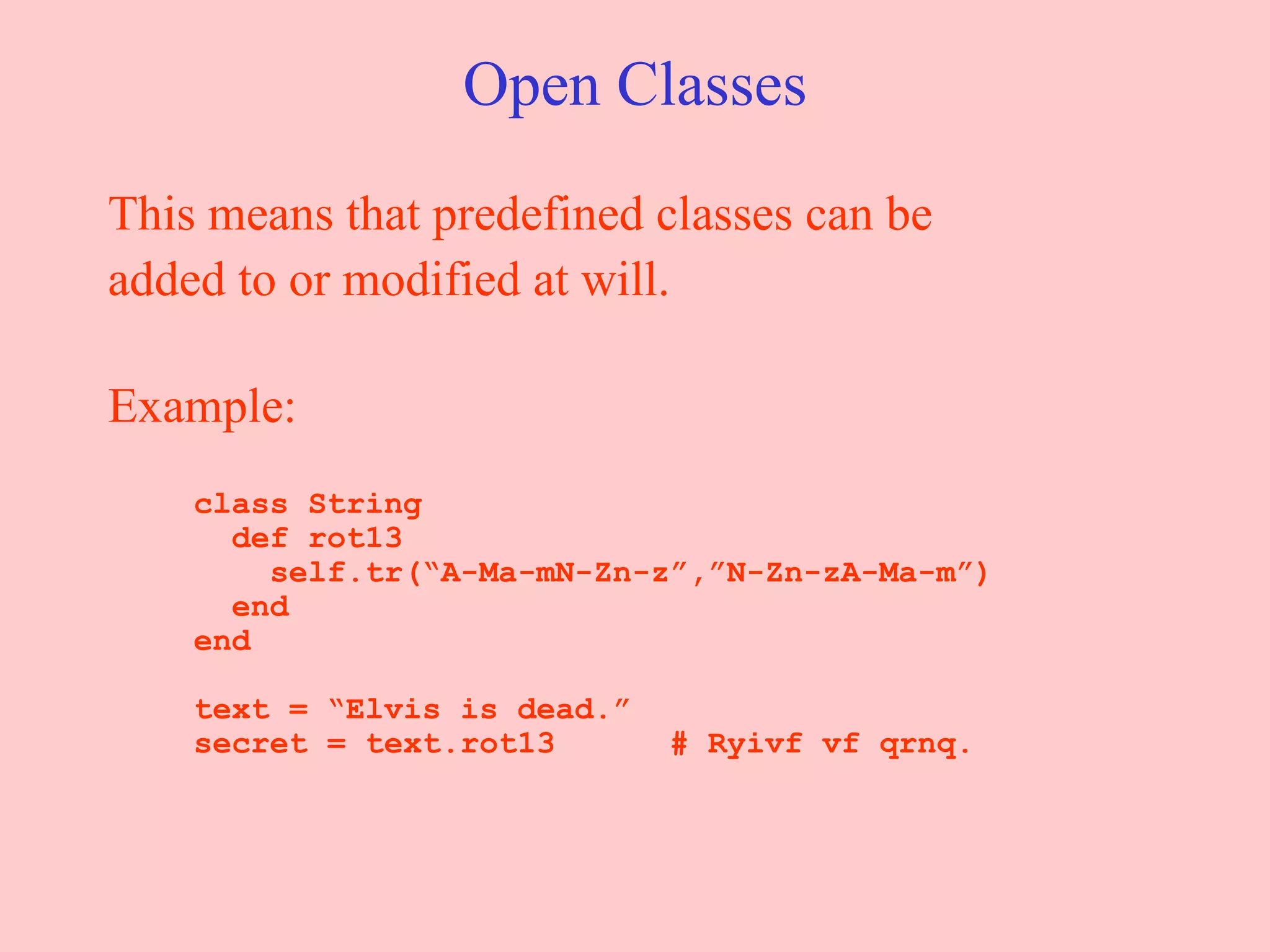 Open Classes This means that predefined classes can be added to or modified at will.  Example:   class String   def rot13   self.tr(“A-Ma-mN-Zn-z”,”N-Zn-zA-Ma-m”)   end   end   text = “Elvis is dead.”   secret = text.rot13  # Ryivf vf qrnq. 