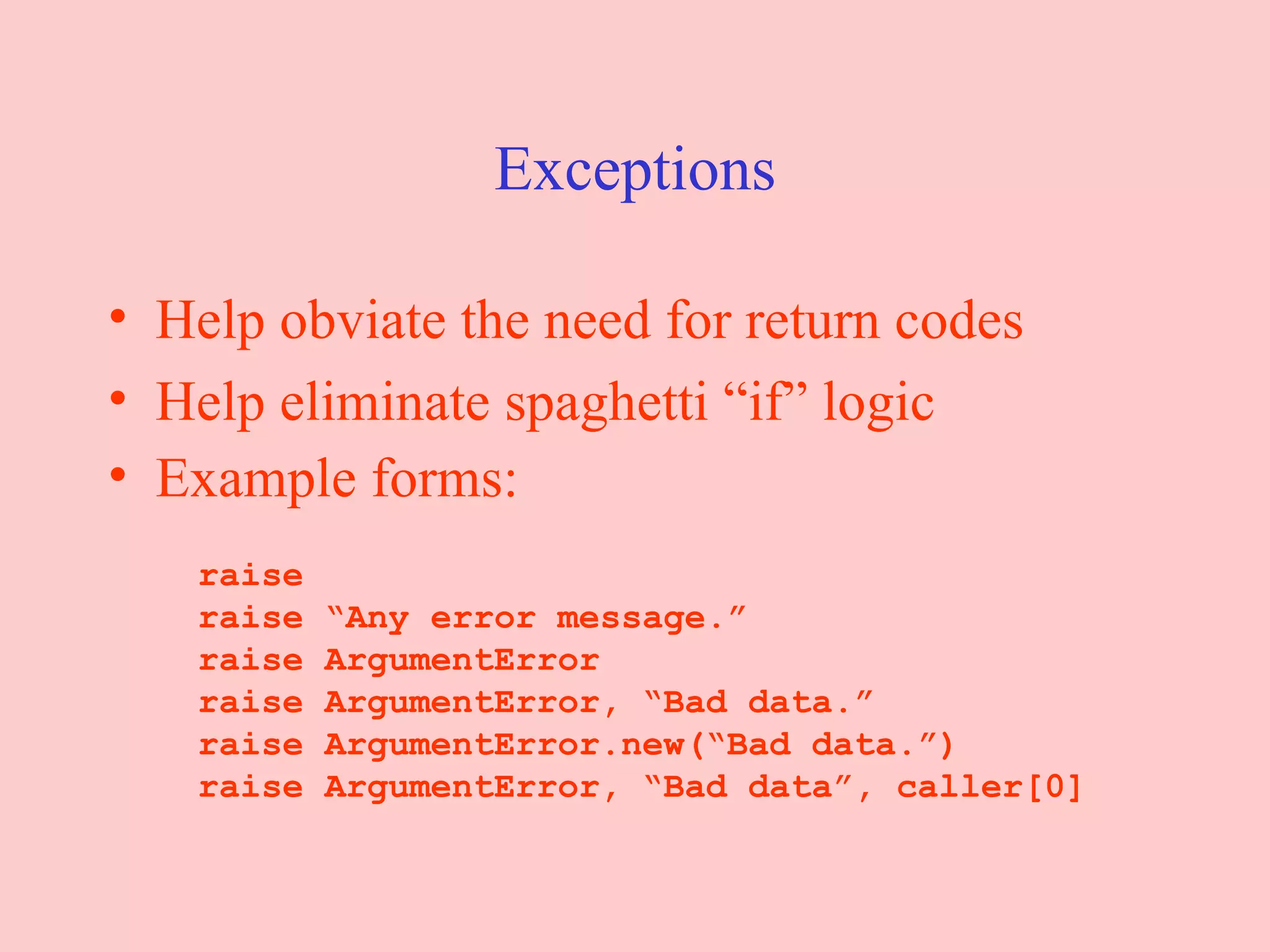 Exceptions Help obviate the need for return codes Help eliminate spaghetti “if” logic Example forms:   raise   raise “Any error message.”   raise ArgumentError   raise ArgumentError, “Bad data.”   raise ArgumentError.new(“Bad data.”)   raise ArgumentError, “Bad data”, caller[0] 