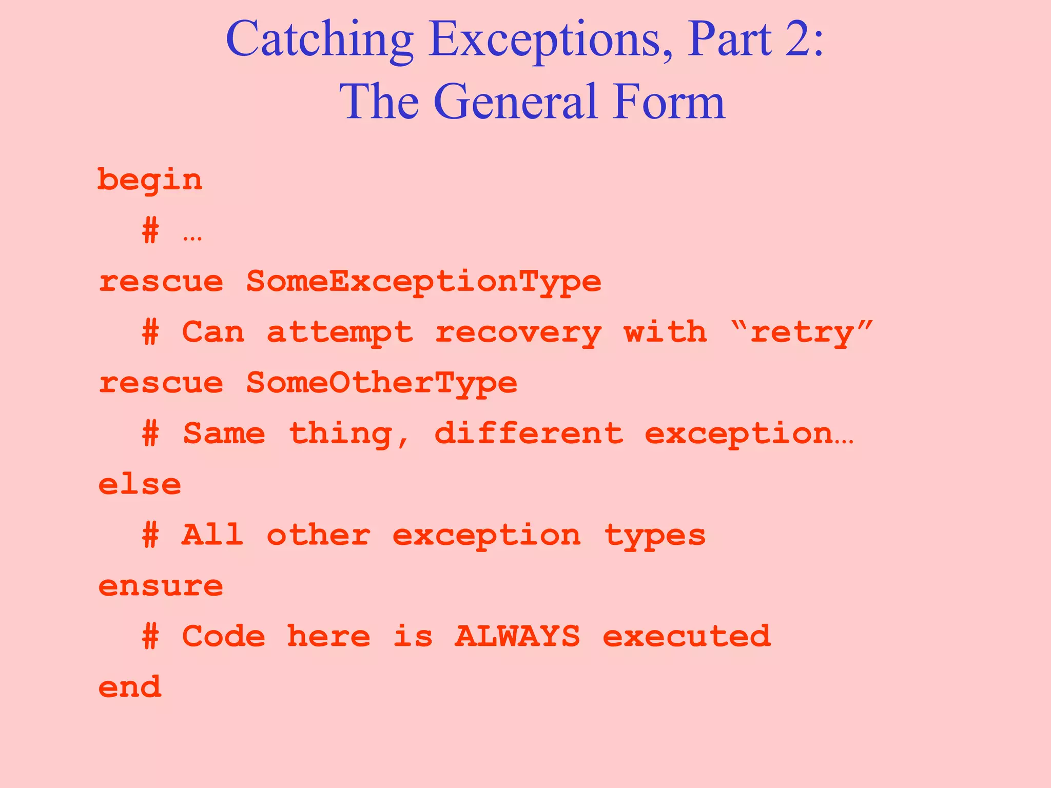 Catching Exceptions, Part 2:  The General Form begin # … rescue SomeExceptionType # Can attempt recovery with “retry” rescue SomeOtherType # Same thing, different exception… else # All other exception types ensure # Code here is ALWAYS executed end 