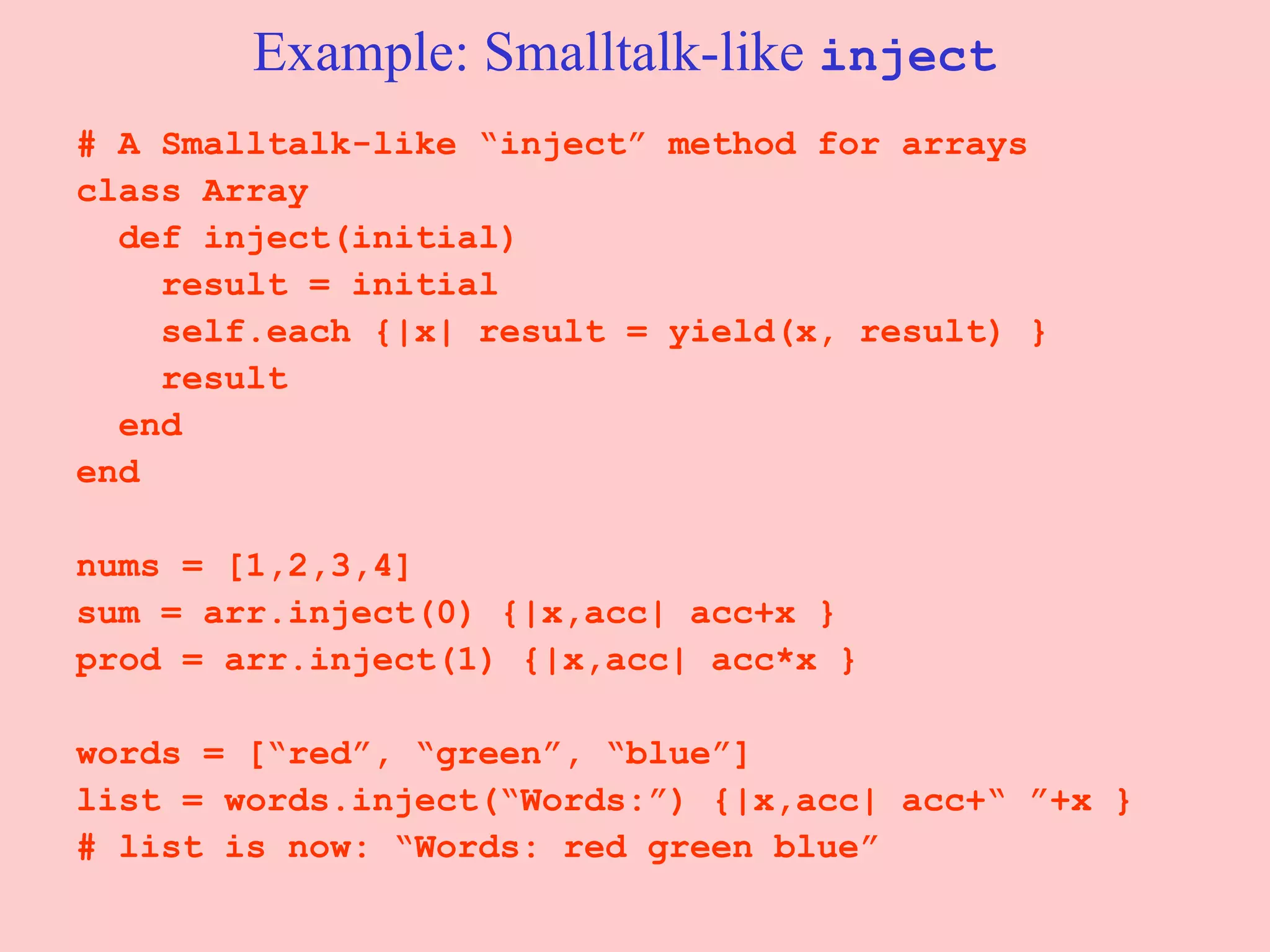 Example: Smalltalk-like  inject # A Smalltalk-like “inject” method for arrays class Array def inject(initial) result = initial self.each {|x| result = yield(x, result) } result end end nums = [1,2,3,4] sum = arr.inject(0) {|x,acc| acc+x } prod = arr.inject(1) {|x,acc| acc*x } words = [“red”, “green”, “blue”] list = words.inject(“Words:”) {|x,acc| acc+“ ”+x } # list is now: “Words: red green blue” 