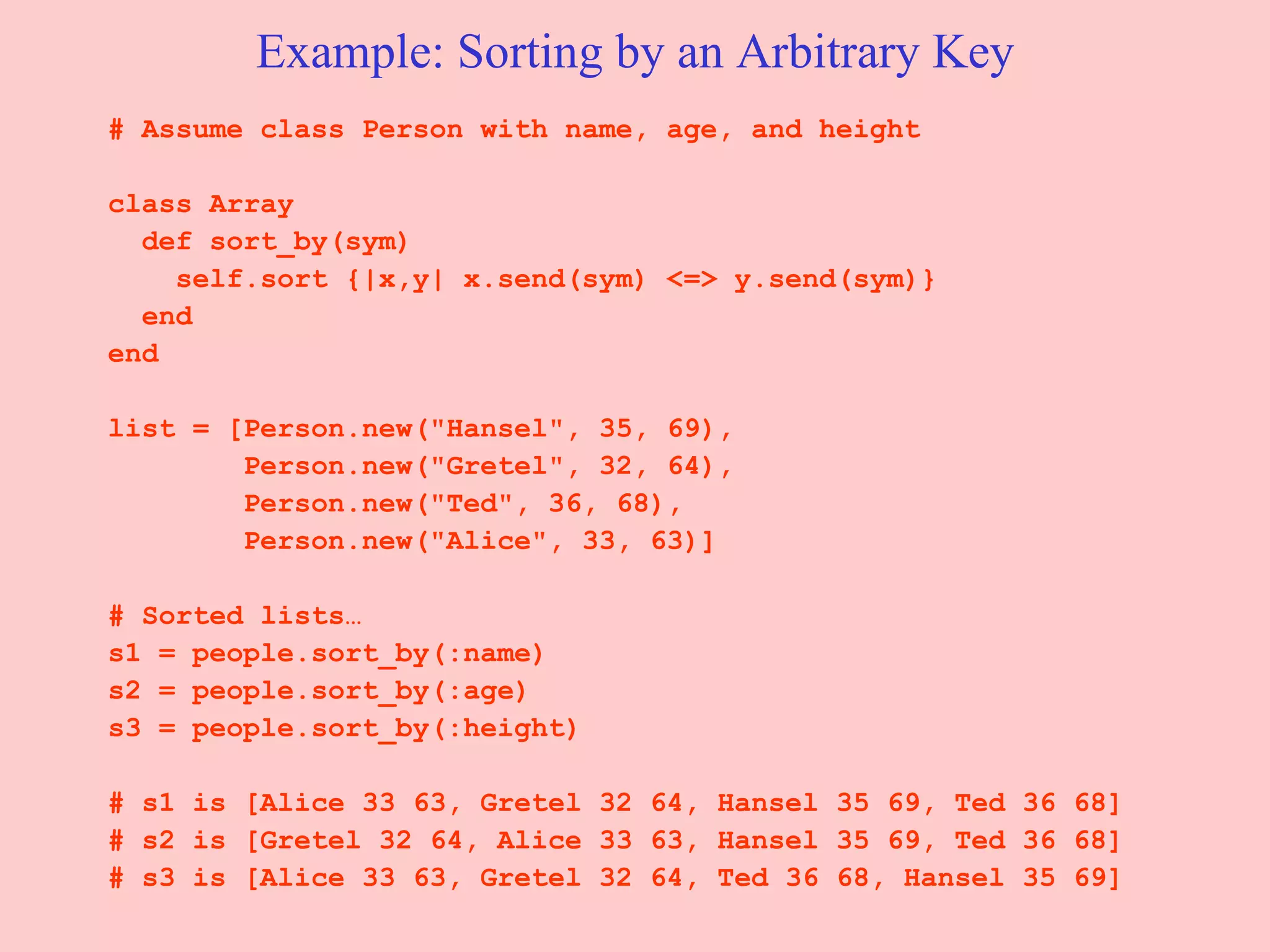 Example: Sorting by an Arbitrary Key # Assume class Person with name, age, and height  class Array  def sort_by(sym)  self.sort {|x,y| x.send(sym) <=> y.send(sym)} end  end list = [Person.new(&quot;Hansel&quot;, 35, 69),  Person.new(&quot;Gretel&quot;, 32, 64), Person.new(&quot;Ted&quot;, 36, 68),  Person.new(&quot;Alice&quot;, 33, 63)] # Sorted lists… s1 = people.sort_by(:name) s2 = people.sort_by(:age) s3 = people.sort_by(:height) # s1 is [Alice 33 63, Gretel 32 64, Hansel 35 69, Ted 36 68]  # s2 is [Gretel 32 64, Alice 33 63, Hansel 35 69, Ted 36 68]  # s3 is [Alice 33 63, Gretel 32 64, Ted 36 68, Hansel 35 69]  