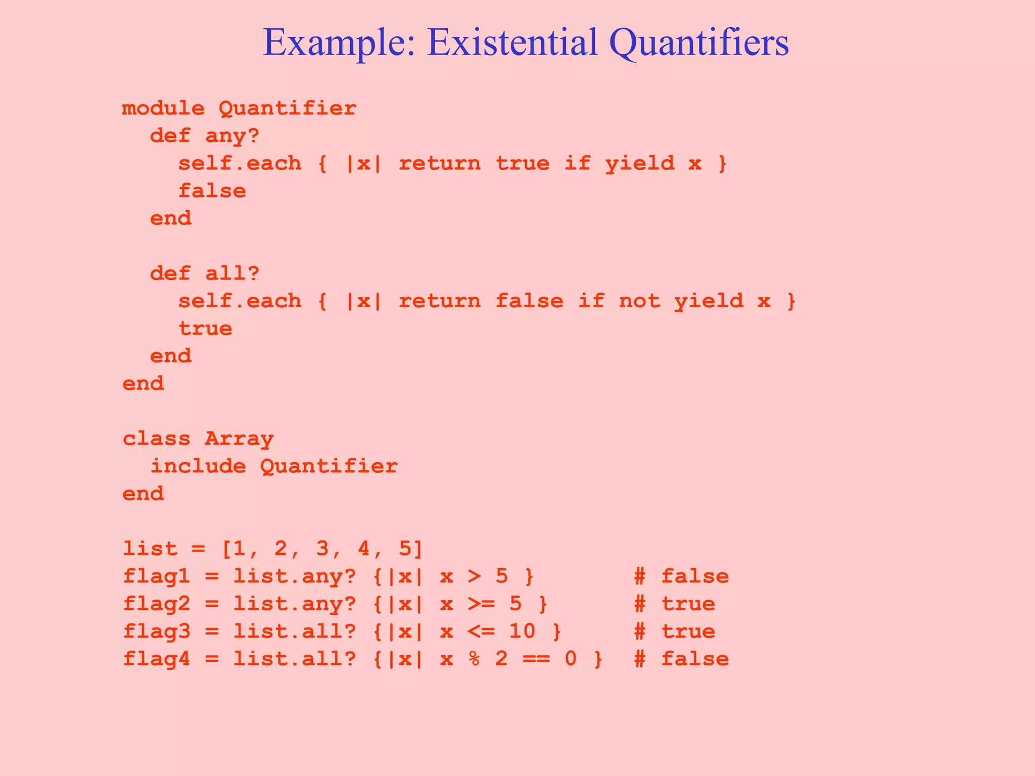 Example: Existential Quantifiers module Quantifier  def any?  self.each { |x| return true if yield x }  false  end  def all?  self.each { |x| return false if not yield x }  true  end  end  class Array include Quantifier end list = [1, 2, 3, 4, 5]  flag1 = list.any? {|x| x > 5 }  # false  flag2 = list.any? {|x| x >= 5 }  # true  flag3 = list.all? {|x| x <= 10 }  # true  flag4 = list.all? {|x| x % 2 == 0 }  # false  