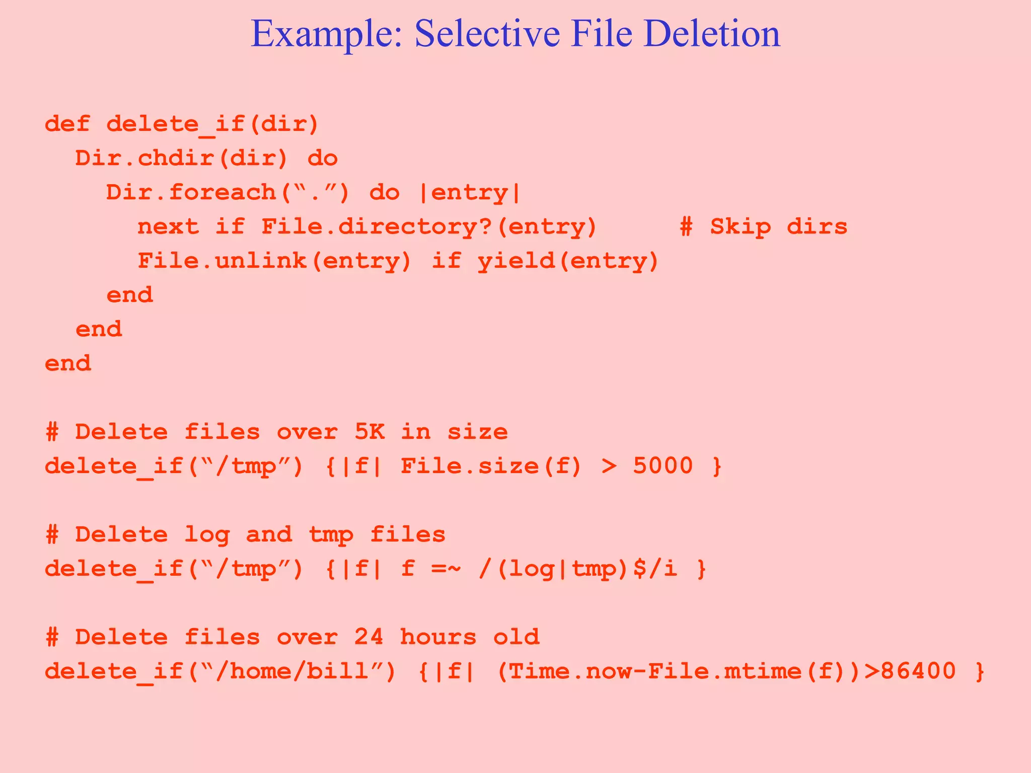 Example: Selective File Deletion def delete_if(dir) Dir.chdir(dir) do Dir.foreach(“.”) do |entry| next if File.directory?(entry)  # Skip dirs File.unlink(entry) if yield(entry) end end end # Delete files over 5K in size delete_if(“/tmp”) {|f| File.size(f) > 5000 } # Delete log and tmp files  delete_if(“/tmp”) {|f| f =~ /(log|tmp)$/i } # Delete files over 24 hours old delete_if(“/home/bill”) {|f| (Time.now-File.mtime(f))>86400 } 