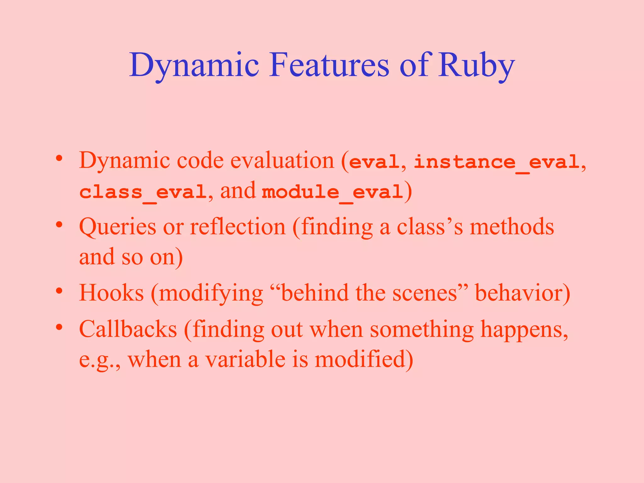 Dynamic Features of Ruby Dynamic code evaluation ( eval ,  instance_eval ,  class_eval , and  module_eval ) Queries or reflection (finding a class’s methods and so on) Hooks (modifying “behind the scenes” behavior) Callbacks (finding out when something happens, e.g., when a variable is modified) 
