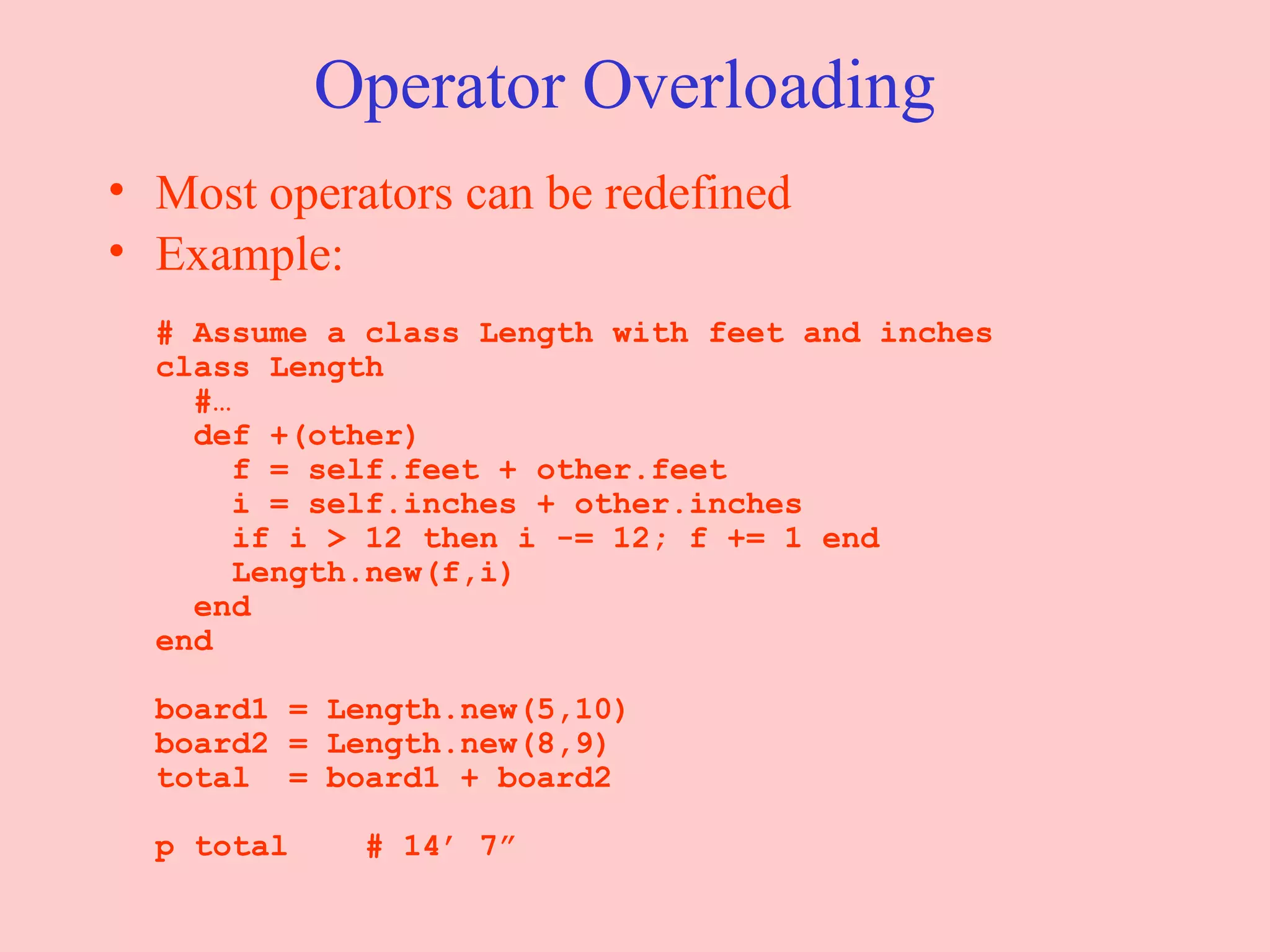 Operator Overloading Most operators can be redefined Example: # Assume a class Length with feet and inches class Length   #…   def +(other)   f = self.feet + other.feet   i = self.inches + other.inches   if i > 12 then i -= 12; f += 1 end   Length.new(f,i)   end end board1 = Length.new(5,10) board2 = Length.new(8,9) total  = board1 + board2 p total  # 14’ 7” 