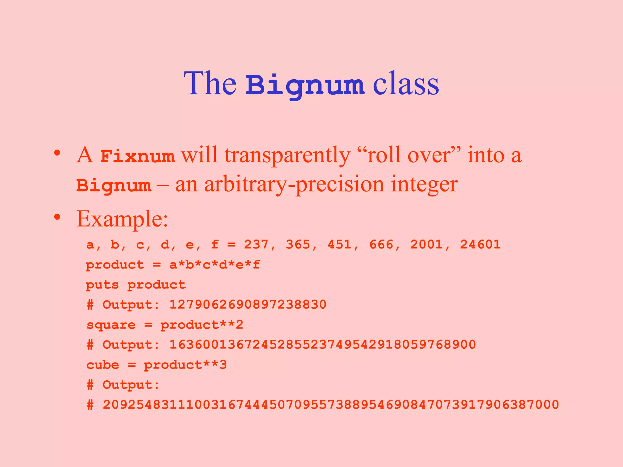 The  Bignum  class A  Fixnum  will transparently “roll over” into a  Bignum  – an arbitrary-precision integer Example: a, b, c, d, e, f = 237, 365, 451, 666, 2001, 24601 product = a*b*c*d*e*f puts product  # Output: 1279062690897238830 square = product**2 # Output: 1636001367245285523749542918059768900 cube = product**3 # Output:  # 2092548311100316744450709557388954690847073917906387000 