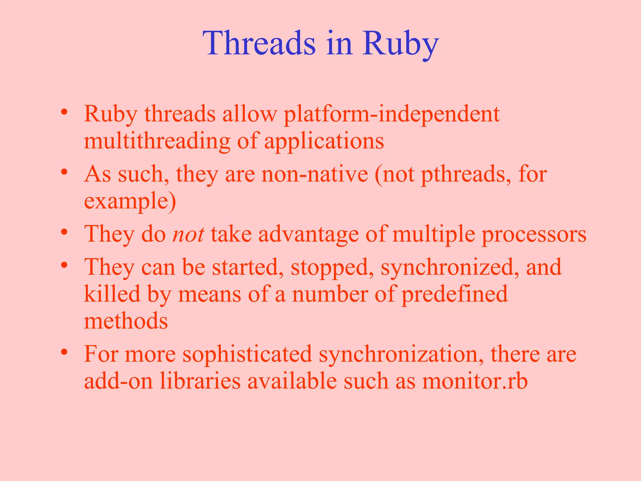 Threads in Ruby Ruby threads allow platform-independent multithreading of applications As such, they are non-native (not pthreads, for example) They do  not  take advantage of multiple processors They can be started, stopped, synchronized, and killed by means of a number of predefined methods For more sophisticated synchronization, there are add-on libraries available such as monitor.rb 