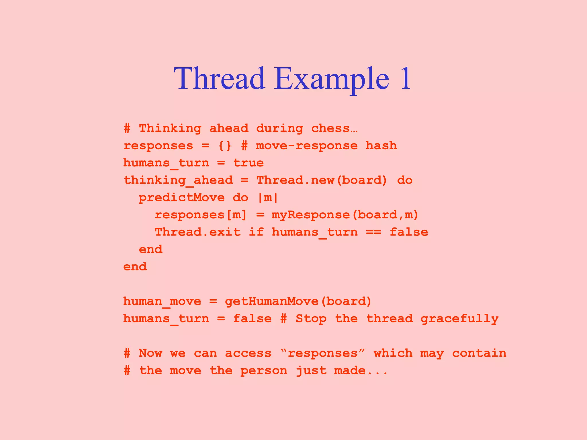Thread Example 1 # Thinking ahead during chess… responses = {} # move-response hash  humans_turn = true  thinking_ahead = Thread.new(board) do  predictMove do |m|  responses[m] = myResponse(board,m)  Thread.exit if humans_turn == false  end  end  human_move = getHumanMove(board)  humans_turn = false # Stop the thread gracefully  # Now we can access “responses” which may contain  # the move the person just made...  
