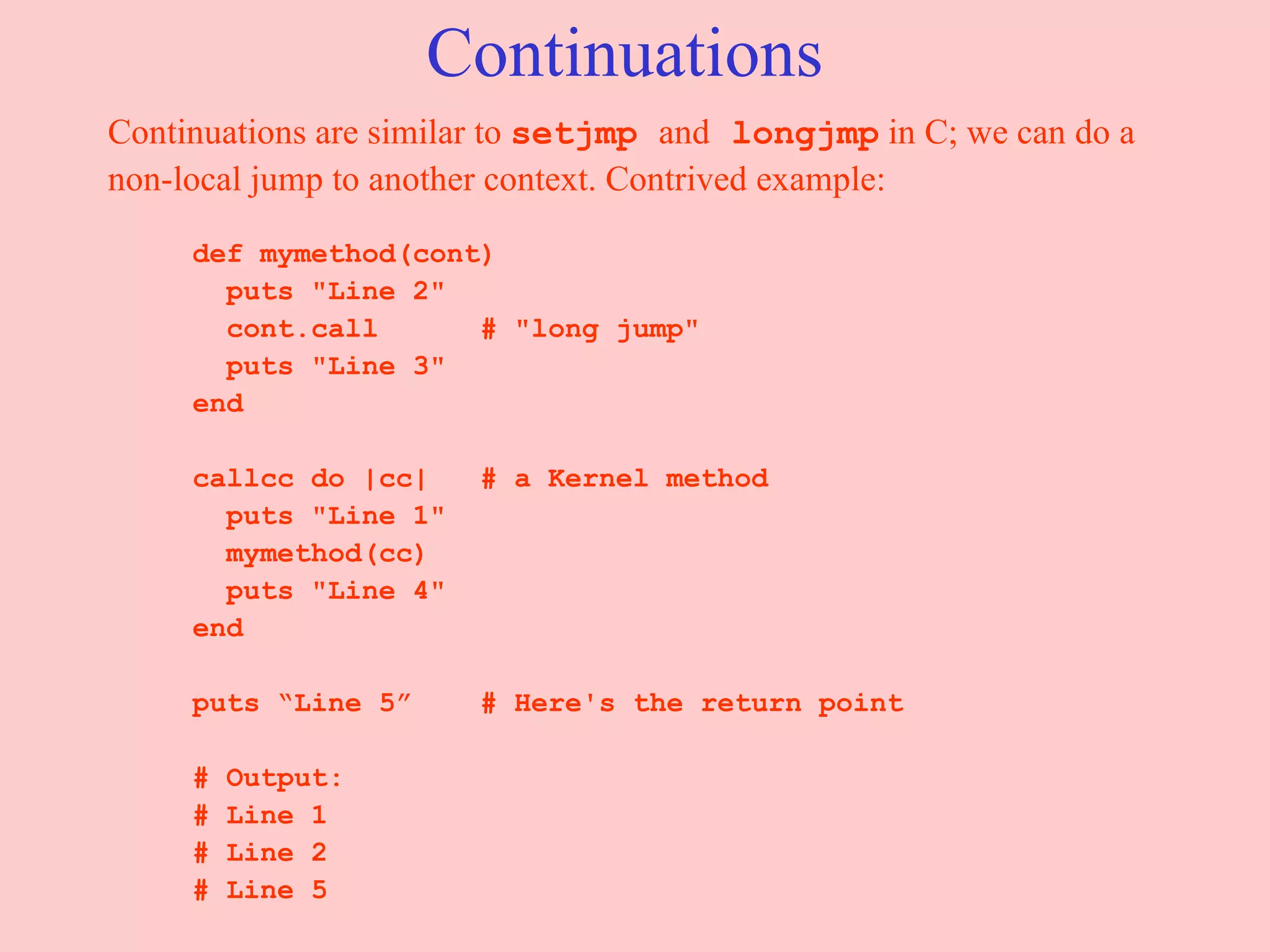 Continuations Continuations are similar to  setjmp  and  longjmp  in C; we can do a non-local jump to another context. Contrived example: def mymethod(cont) puts &quot;Line 2&quot; cont.call  # &quot;long jump&quot; puts &quot;Line 3&quot; end callcc do |cc|  # a Kernel method puts &quot;Line 1&quot; mymethod(cc) puts &quot;Line 4&quot; end puts “Line 5”  # Here's the return point # Output: # Line 1 # Line 2 # Line 5 