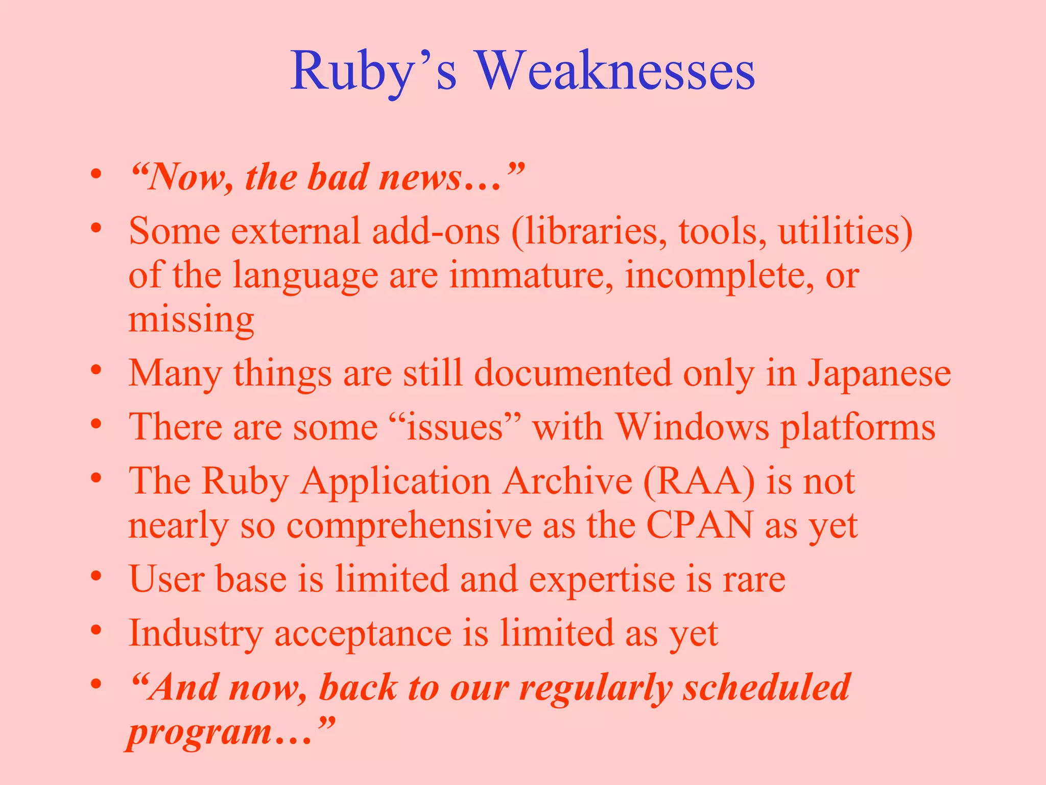 Ruby’s Weaknesses “ Now, the bad news…” Some external add-ons (libraries, tools, utilities) of the language are immature, incomplete, or missing Many things are still documented only in Japanese There are some “issues” with Windows platforms The Ruby Application Archive (RAA) is not nearly so comprehensive as the CPAN as yet User base is limited and expertise is rare Industry acceptance is limited as yet “ And now, back to our regularly scheduled program…” 