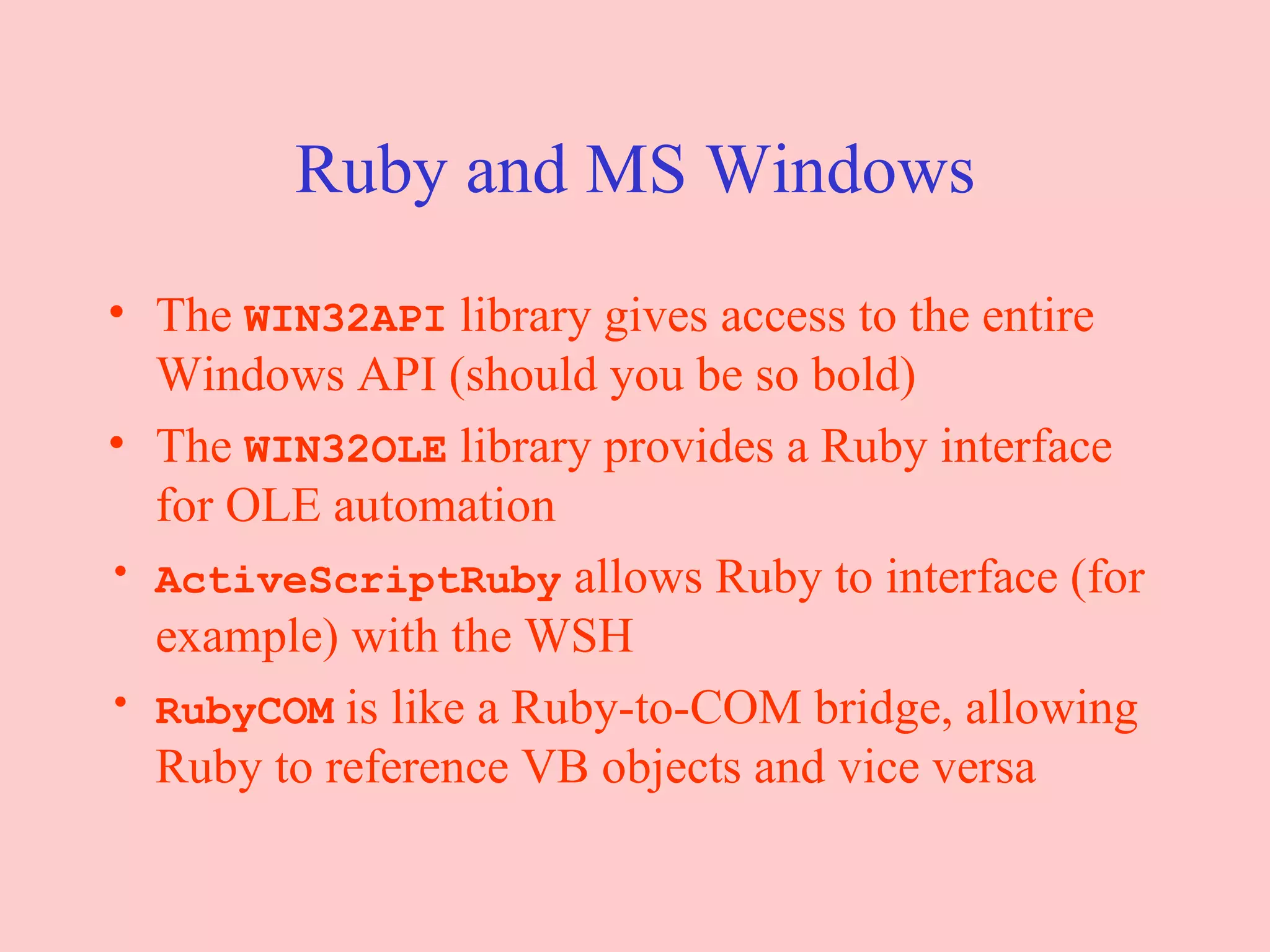 Ruby and MS Windows The  WIN32API  library gives access to the entire Windows API (should you be so bold) The  WIN32OLE  library provides a Ruby interface for OLE automation ActiveScriptRuby  allows Ruby to interface (for example) with the WSH RubyCOM  is like a Ruby-to-COM bridge, allowing Ruby to reference VB objects and vice versa 