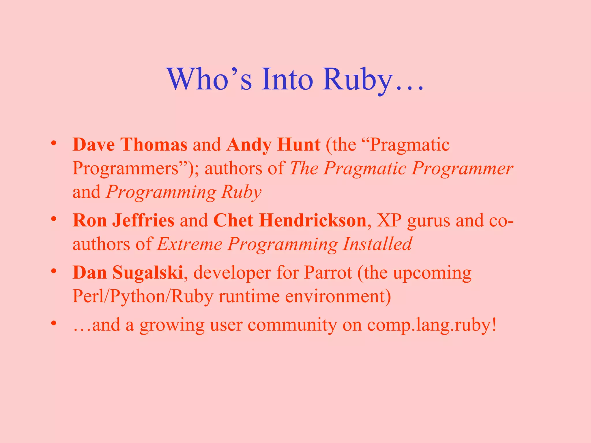 Who’s Into Ruby… Dave Thomas  and  Andy Hunt  (the “Pragmatic Programmers”); authors of  The Pragmatic Programmer  and  Programming Ruby Ron Jeffries  and  Chet Hendrickson , XP gurus and co-authors of  Extreme Programming Installed Dan Sugalski , developer for Parrot (the upcoming Perl/Python/Ruby runtime environment) … and a growing user community on comp.lang.ruby! 