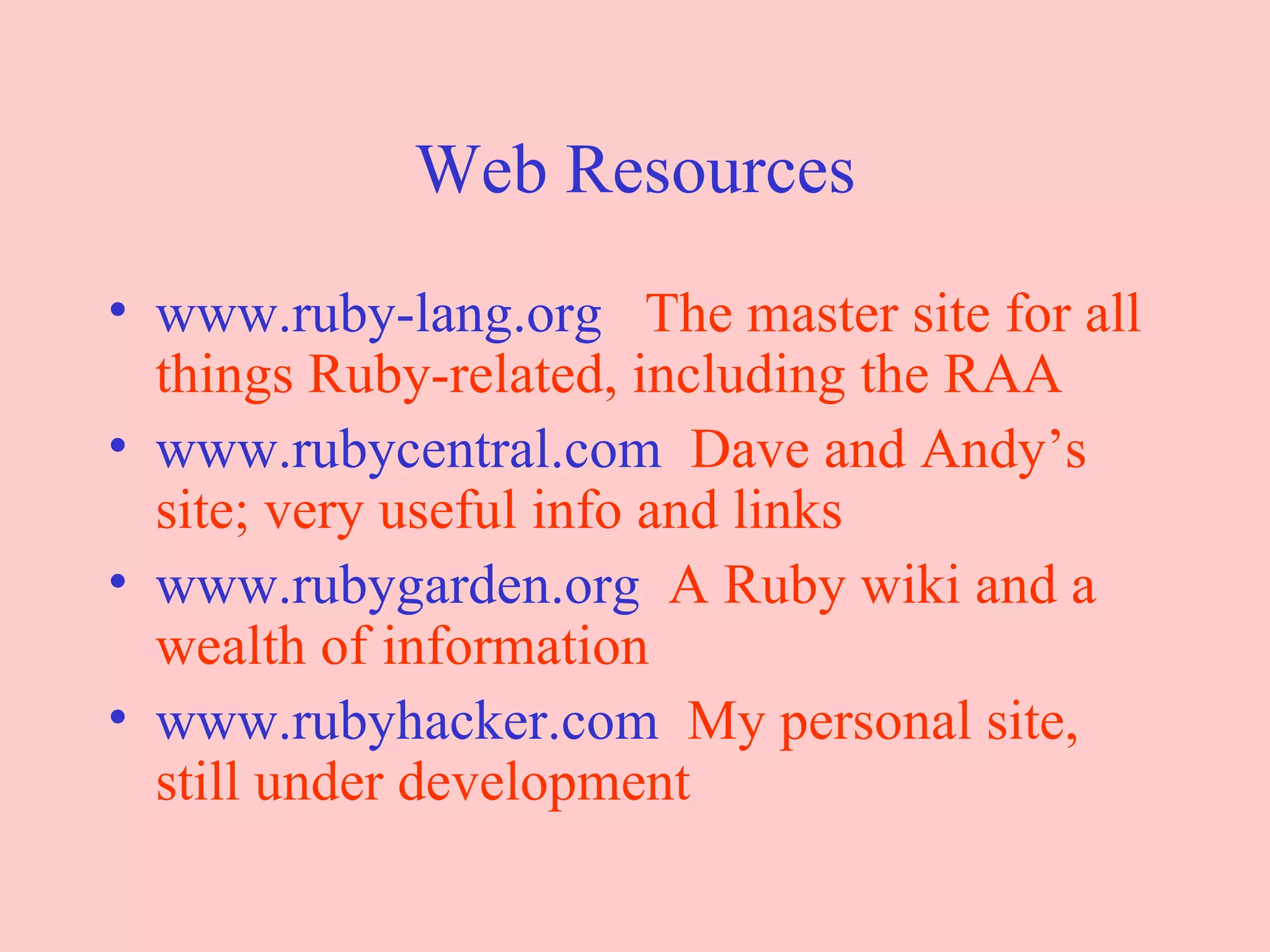Web Resources www.ruby-lang.org   The master site for all things Ruby-related, including the RAA www.rubycentral.com   Dave and Andy’s site; very useful info and links www.rubygarden.org   A Ruby wiki and a wealth of information www.rubyhacker.com   My personal site, still under development 