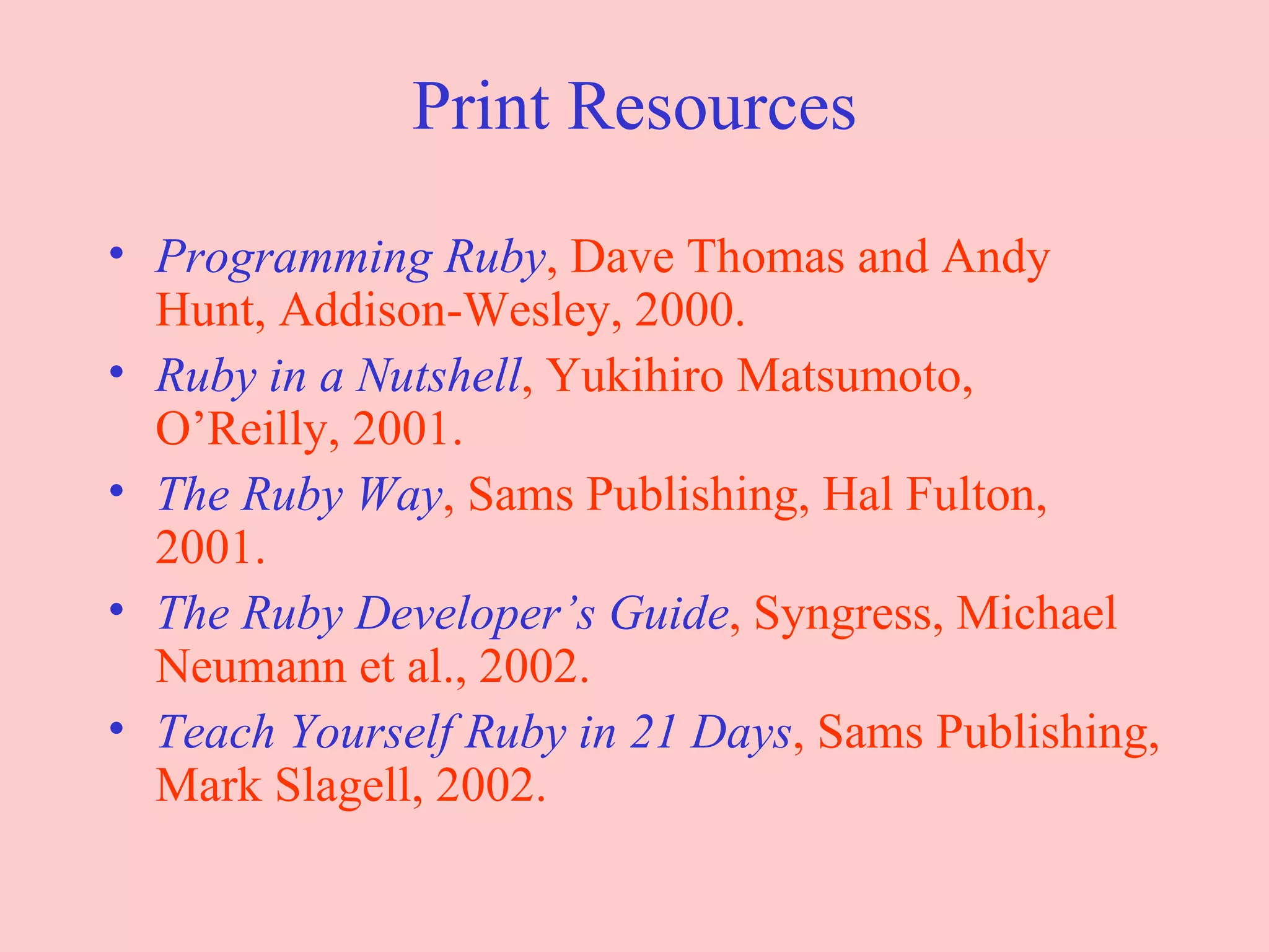 Print Resources Programming Ruby , Dave Thomas and Andy Hunt, Addison-Wesley, 2000. Ruby in a Nutshell , Yukihiro Matsumoto, O’Reilly, 2001. The Ruby Way , Sams Publishing, Hal Fulton, 2001. The Ruby Developer’s Guide , Syngress, Michael Neumann et al., 2002. Teach Yourself Ruby in 21 Days , Sams Publishing, Mark Slagell, 2002. 